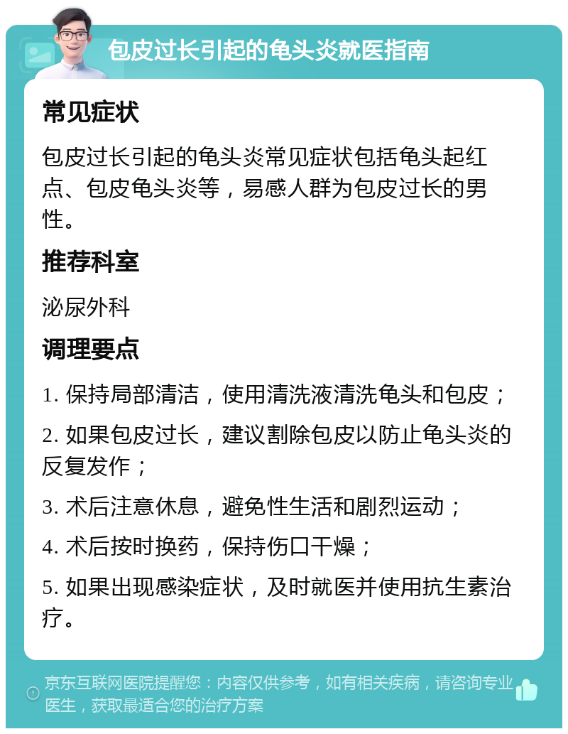 包皮过长引起的龟头炎就医指南 常见症状 包皮过长引起的龟头炎常见症状包括龟头起红点、包皮龟头炎等，易感人群为包皮过长的男性。 推荐科室 泌尿外科 调理要点 1. 保持局部清洁，使用清洗液清洗龟头和包皮； 2. 如果包皮过长，建议割除包皮以防止龟头炎的反复发作； 3. 术后注意休息，避免性生活和剧烈运动； 4. 术后按时换药，保持伤口干燥； 5. 如果出现感染症状，及时就医并使用抗生素治疗。