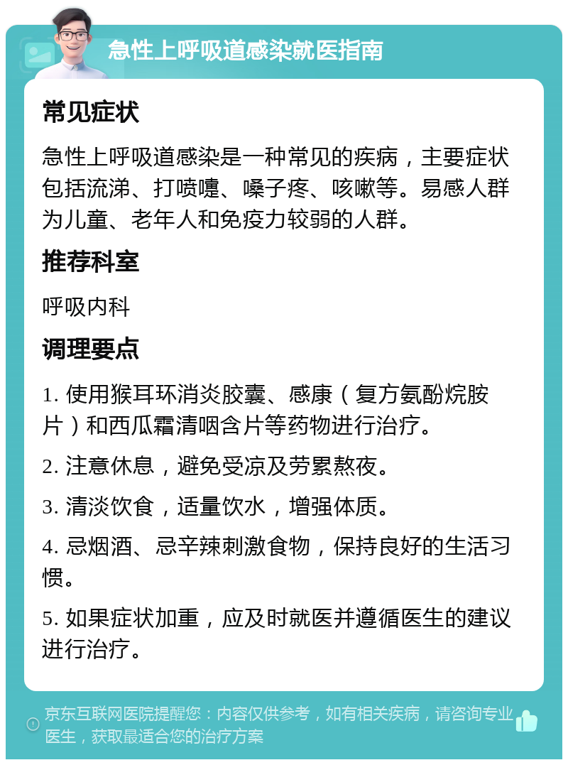 急性上呼吸道感染就医指南 常见症状 急性上呼吸道感染是一种常见的疾病，主要症状包括流涕、打喷嚏、嗓子疼、咳嗽等。易感人群为儿童、老年人和免疫力较弱的人群。 推荐科室 呼吸内科 调理要点 1. 使用猴耳环消炎胶囊、感康（复方氨酚烷胺片）和西瓜霜清咽含片等药物进行治疗。 2. 注意休息，避免受凉及劳累熬夜。 3. 清淡饮食，适量饮水，增强体质。 4. 忌烟酒、忌辛辣刺激食物，保持良好的生活习惯。 5. 如果症状加重，应及时就医并遵循医生的建议进行治疗。