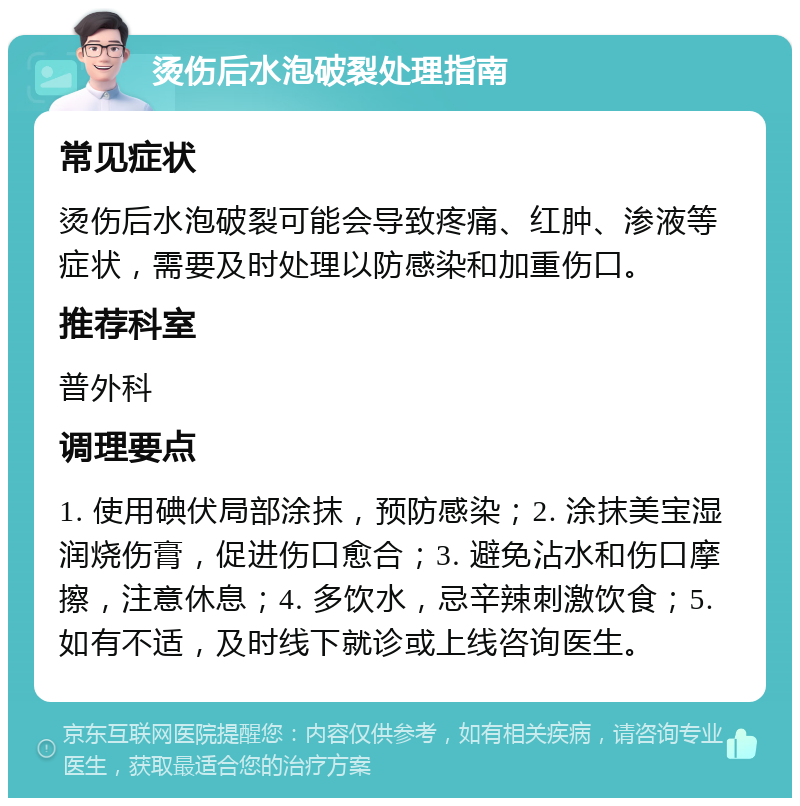 烫伤后水泡破裂处理指南 常见症状 烫伤后水泡破裂可能会导致疼痛、红肿、渗液等症状，需要及时处理以防感染和加重伤口。 推荐科室 普外科 调理要点 1. 使用碘伏局部涂抹，预防感染；2. 涂抹美宝湿润烧伤膏，促进伤口愈合；3. 避免沾水和伤口摩擦，注意休息；4. 多饮水，忌辛辣刺激饮食；5. 如有不适，及时线下就诊或上线咨询医生。