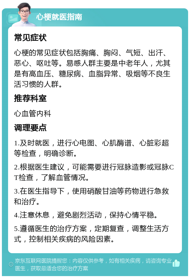 心梗就医指南 常见症状 心梗的常见症状包括胸痛、胸闷、气短、出汗、恶心、呕吐等。易感人群主要是中老年人，尤其是有高血压、糖尿病、血脂异常、吸烟等不良生活习惯的人群。 推荐科室 心血管内科 调理要点 1.及时就医，进行心电图、心肌酶谱、心脏彩超等检查，明确诊断。 2.根据医生建议，可能需要进行冠脉造影或冠脉CT检查，了解血管情况。 3.在医生指导下，使用硝酸甘油等药物进行急救和治疗。 4.注意休息，避免剧烈活动，保持心情平稳。 5.遵循医生的治疗方案，定期复查，调整生活方式，控制相关疾病的风险因素。