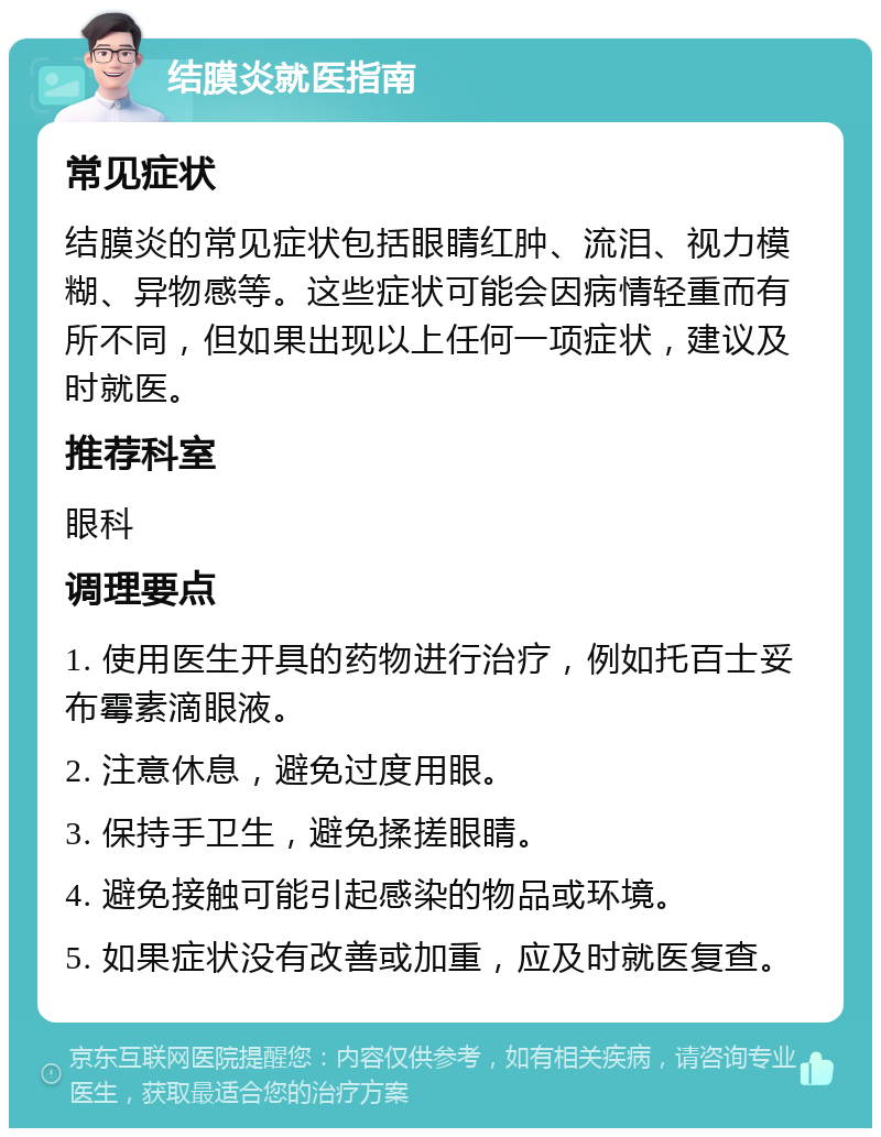 结膜炎就医指南 常见症状 结膜炎的常见症状包括眼睛红肿、流泪、视力模糊、异物感等。这些症状可能会因病情轻重而有所不同，但如果出现以上任何一项症状，建议及时就医。 推荐科室 眼科 调理要点 1. 使用医生开具的药物进行治疗，例如托百士妥布霉素滴眼液。 2. 注意休息，避免过度用眼。 3. 保持手卫生，避免揉搓眼睛。 4. 避免接触可能引起感染的物品或环境。 5. 如果症状没有改善或加重，应及时就医复查。