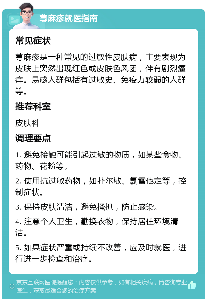 荨麻疹就医指南 常见症状 荨麻疹是一种常见的过敏性皮肤病，主要表现为皮肤上突然出现红色或皮肤色风团，伴有剧烈瘙痒。易感人群包括有过敏史、免疫力较弱的人群等。 推荐科室 皮肤科 调理要点 1. 避免接触可能引起过敏的物质，如某些食物、药物、花粉等。 2. 使用抗过敏药物，如扑尔敏、氯雷他定等，控制症状。 3. 保持皮肤清洁，避免搔抓，防止感染。 4. 注意个人卫生，勤换衣物，保持居住环境清洁。 5. 如果症状严重或持续不改善，应及时就医，进行进一步检查和治疗。