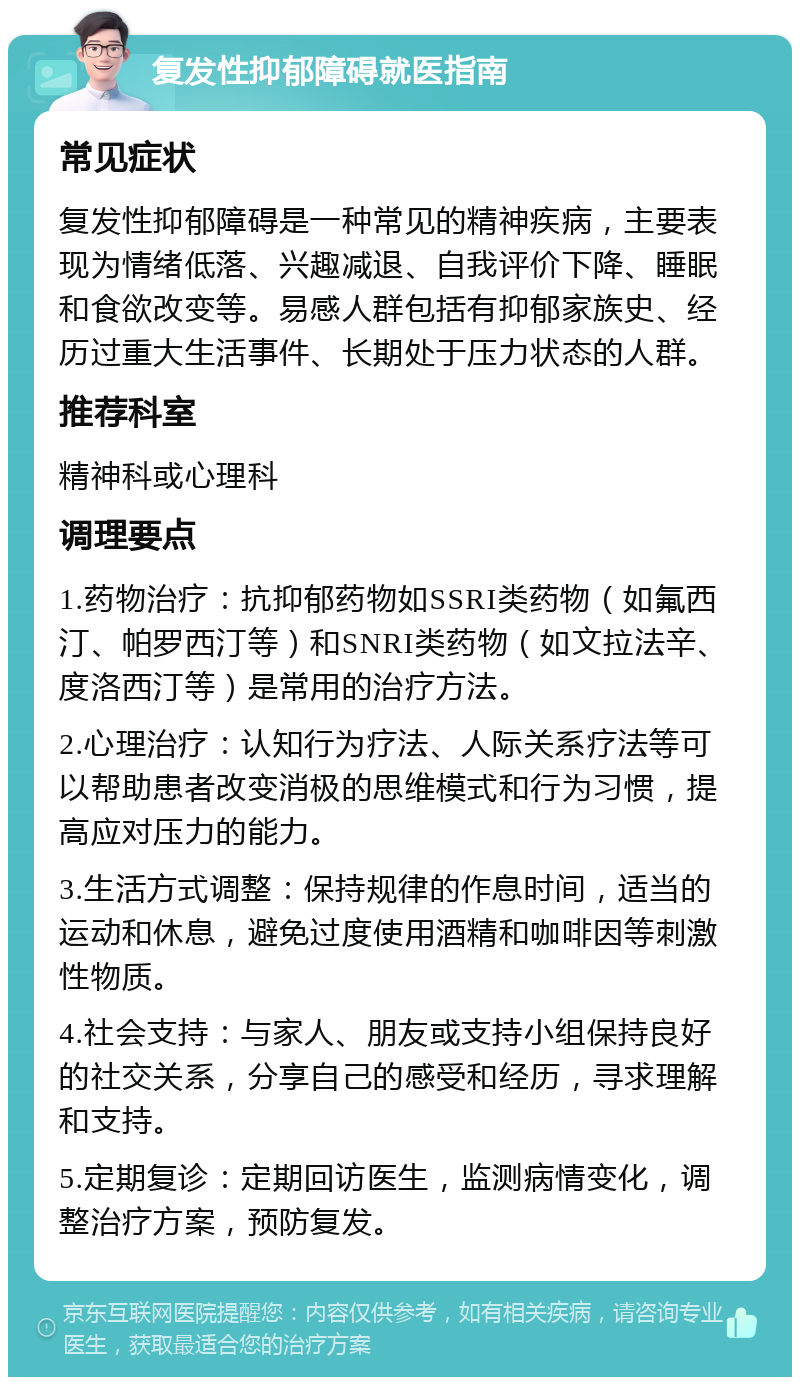 复发性抑郁障碍就医指南 常见症状 复发性抑郁障碍是一种常见的精神疾病，主要表现为情绪低落、兴趣减退、自我评价下降、睡眠和食欲改变等。易感人群包括有抑郁家族史、经历过重大生活事件、长期处于压力状态的人群。 推荐科室 精神科或心理科 调理要点 1.药物治疗：抗抑郁药物如SSRI类药物（如氟西汀、帕罗西汀等）和SNRI类药物（如文拉法辛、度洛西汀等）是常用的治疗方法。 2.心理治疗：认知行为疗法、人际关系疗法等可以帮助患者改变消极的思维模式和行为习惯，提高应对压力的能力。 3.生活方式调整：保持规律的作息时间，适当的运动和休息，避免过度使用酒精和咖啡因等刺激性物质。 4.社会支持：与家人、朋友或支持小组保持良好的社交关系，分享自己的感受和经历，寻求理解和支持。 5.定期复诊：定期回访医生，监测病情变化，调整治疗方案，预防复发。