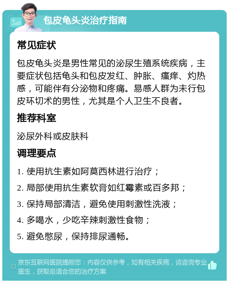 包皮龟头炎治疗指南 常见症状 包皮龟头炎是男性常见的泌尿生殖系统疾病，主要症状包括龟头和包皮发红、肿胀、瘙痒、灼热感，可能伴有分泌物和疼痛。易感人群为未行包皮环切术的男性，尤其是个人卫生不良者。 推荐科室 泌尿外科或皮肤科 调理要点 1. 使用抗生素如阿莫西林进行治疗； 2. 局部使用抗生素软膏如红霉素或百多邦； 3. 保持局部清洁，避免使用刺激性洗液； 4. 多喝水，少吃辛辣刺激性食物； 5. 避免憋尿，保持排尿通畅。