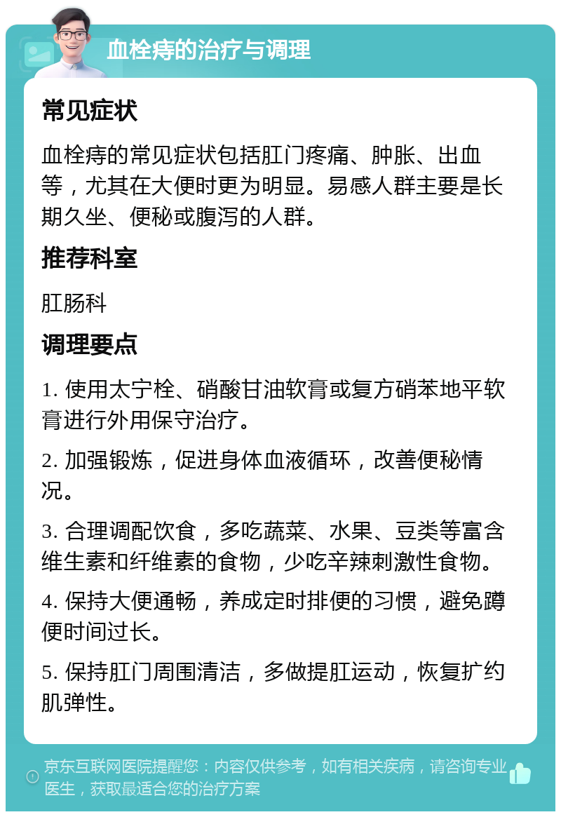 血栓痔的治疗与调理 常见症状 血栓痔的常见症状包括肛门疼痛、肿胀、出血等，尤其在大便时更为明显。易感人群主要是长期久坐、便秘或腹泻的人群。 推荐科室 肛肠科 调理要点 1. 使用太宁栓、硝酸甘油软膏或复方硝苯地平软膏进行外用保守治疗。 2. 加强锻炼，促进身体血液循环，改善便秘情况。 3. 合理调配饮食，多吃蔬菜、水果、豆类等富含维生素和纤维素的食物，少吃辛辣刺激性食物。 4. 保持大便通畅，养成定时排便的习惯，避免蹲便时间过长。 5. 保持肛门周围清洁，多做提肛运动，恢复扩约肌弹性。