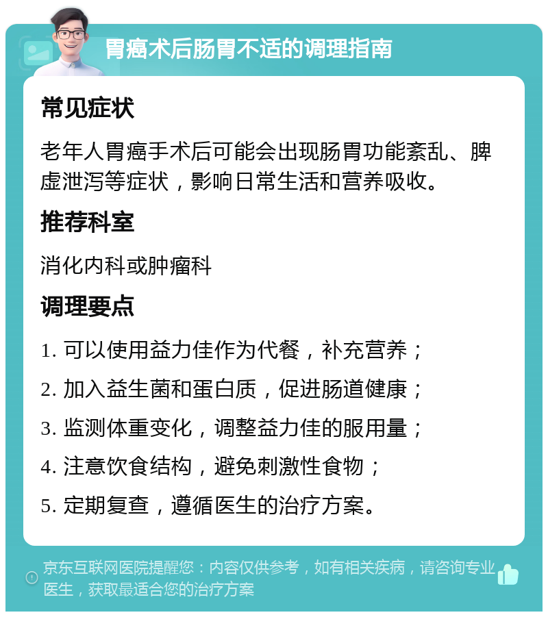 胃癌术后肠胃不适的调理指南 常见症状 老年人胃癌手术后可能会出现肠胃功能紊乱、脾虚泄泻等症状，影响日常生活和营养吸收。 推荐科室 消化内科或肿瘤科 调理要点 1. 可以使用益力佳作为代餐，补充营养； 2. 加入益生菌和蛋白质，促进肠道健康； 3. 监测体重变化，调整益力佳的服用量； 4. 注意饮食结构，避免刺激性食物； 5. 定期复查，遵循医生的治疗方案。