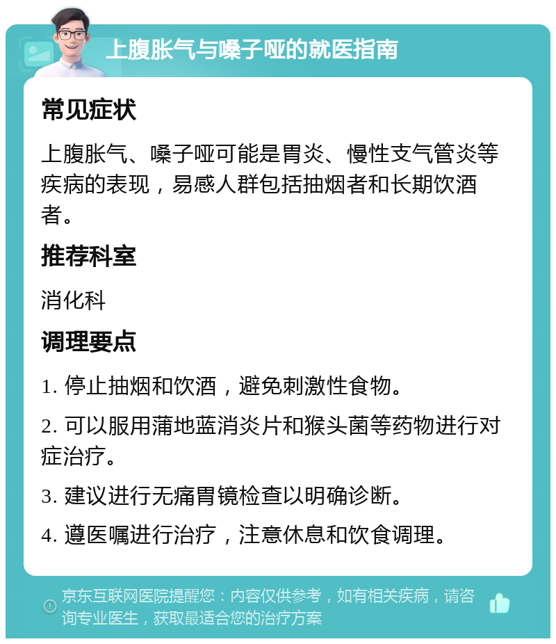 上腹胀气与嗓子哑的就医指南 常见症状 上腹胀气、嗓子哑可能是胃炎、慢性支气管炎等疾病的表现，易感人群包括抽烟者和长期饮酒者。 推荐科室 消化科 调理要点 1. 停止抽烟和饮酒，避免刺激性食物。 2. 可以服用蒲地蓝消炎片和猴头菌等药物进行对症治疗。 3. 建议进行无痛胃镜检查以明确诊断。 4. 遵医嘱进行治疗，注意休息和饮食调理。