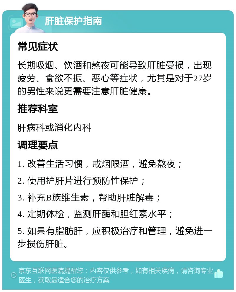 肝脏保护指南 常见症状 长期吸烟、饮酒和熬夜可能导致肝脏受损，出现疲劳、食欲不振、恶心等症状，尤其是对于27岁的男性来说更需要注意肝脏健康。 推荐科室 肝病科或消化内科 调理要点 1. 改善生活习惯，戒烟限酒，避免熬夜； 2. 使用护肝片进行预防性保护； 3. 补充B族维生素，帮助肝脏解毒； 4. 定期体检，监测肝酶和胆红素水平； 5. 如果有脂肪肝，应积极治疗和管理，避免进一步损伤肝脏。