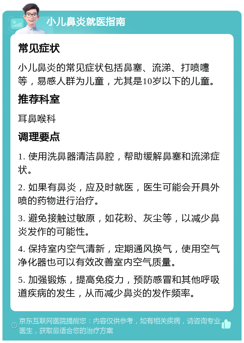 小儿鼻炎就医指南 常见症状 小儿鼻炎的常见症状包括鼻塞、流涕、打喷嚏等，易感人群为儿童，尤其是10岁以下的儿童。 推荐科室 耳鼻喉科 调理要点 1. 使用洗鼻器清洁鼻腔，帮助缓解鼻塞和流涕症状。 2. 如果有鼻炎，应及时就医，医生可能会开具外喷的药物进行治疗。 3. 避免接触过敏原，如花粉、灰尘等，以减少鼻炎发作的可能性。 4. 保持室内空气清新，定期通风换气，使用空气净化器也可以有效改善室内空气质量。 5. 加强锻炼，提高免疫力，预防感冒和其他呼吸道疾病的发生，从而减少鼻炎的发作频率。