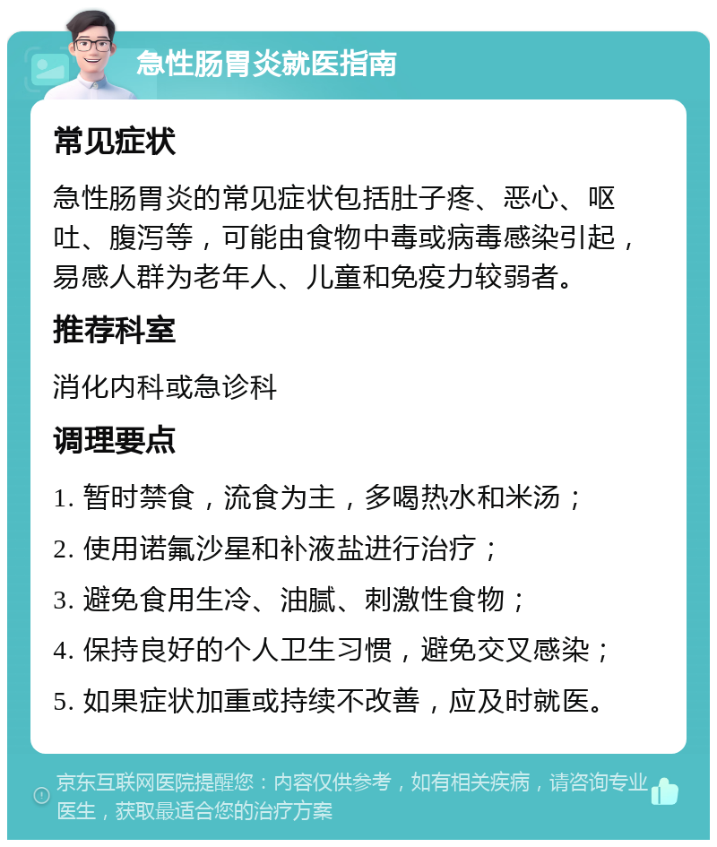 急性肠胃炎就医指南 常见症状 急性肠胃炎的常见症状包括肚子疼、恶心、呕吐、腹泻等，可能由食物中毒或病毒感染引起，易感人群为老年人、儿童和免疫力较弱者。 推荐科室 消化内科或急诊科 调理要点 1. 暂时禁食，流食为主，多喝热水和米汤； 2. 使用诺氟沙星和补液盐进行治疗； 3. 避免食用生冷、油腻、刺激性食物； 4. 保持良好的个人卫生习惯，避免交叉感染； 5. 如果症状加重或持续不改善，应及时就医。