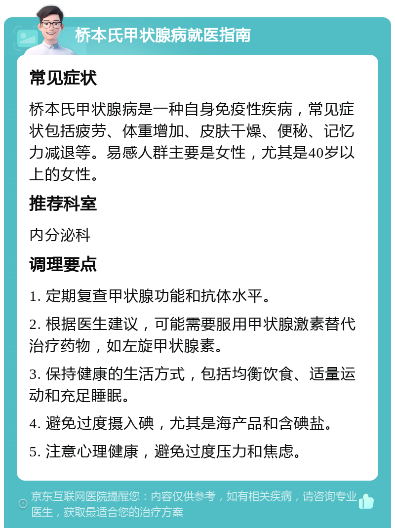 桥本氏甲状腺病就医指南 常见症状 桥本氏甲状腺病是一种自身免疫性疾病，常见症状包括疲劳、体重增加、皮肤干燥、便秘、记忆力减退等。易感人群主要是女性，尤其是40岁以上的女性。 推荐科室 内分泌科 调理要点 1. 定期复查甲状腺功能和抗体水平。 2. 根据医生建议，可能需要服用甲状腺激素替代治疗药物，如左旋甲状腺素。 3. 保持健康的生活方式，包括均衡饮食、适量运动和充足睡眠。 4. 避免过度摄入碘，尤其是海产品和含碘盐。 5. 注意心理健康，避免过度压力和焦虑。