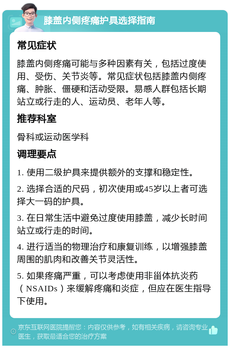 膝盖内侧疼痛护具选择指南 常见症状 膝盖内侧疼痛可能与多种因素有关，包括过度使用、受伤、关节炎等。常见症状包括膝盖内侧疼痛、肿胀、僵硬和活动受限。易感人群包括长期站立或行走的人、运动员、老年人等。 推荐科室 骨科或运动医学科 调理要点 1. 使用二级护具来提供额外的支撑和稳定性。 2. 选择合适的尺码，初次使用或45岁以上者可选择大一码的护具。 3. 在日常生活中避免过度使用膝盖，减少长时间站立或行走的时间。 4. 进行适当的物理治疗和康复训练，以增强膝盖周围的肌肉和改善关节灵活性。 5. 如果疼痛严重，可以考虑使用非甾体抗炎药（NSAIDs）来缓解疼痛和炎症，但应在医生指导下使用。