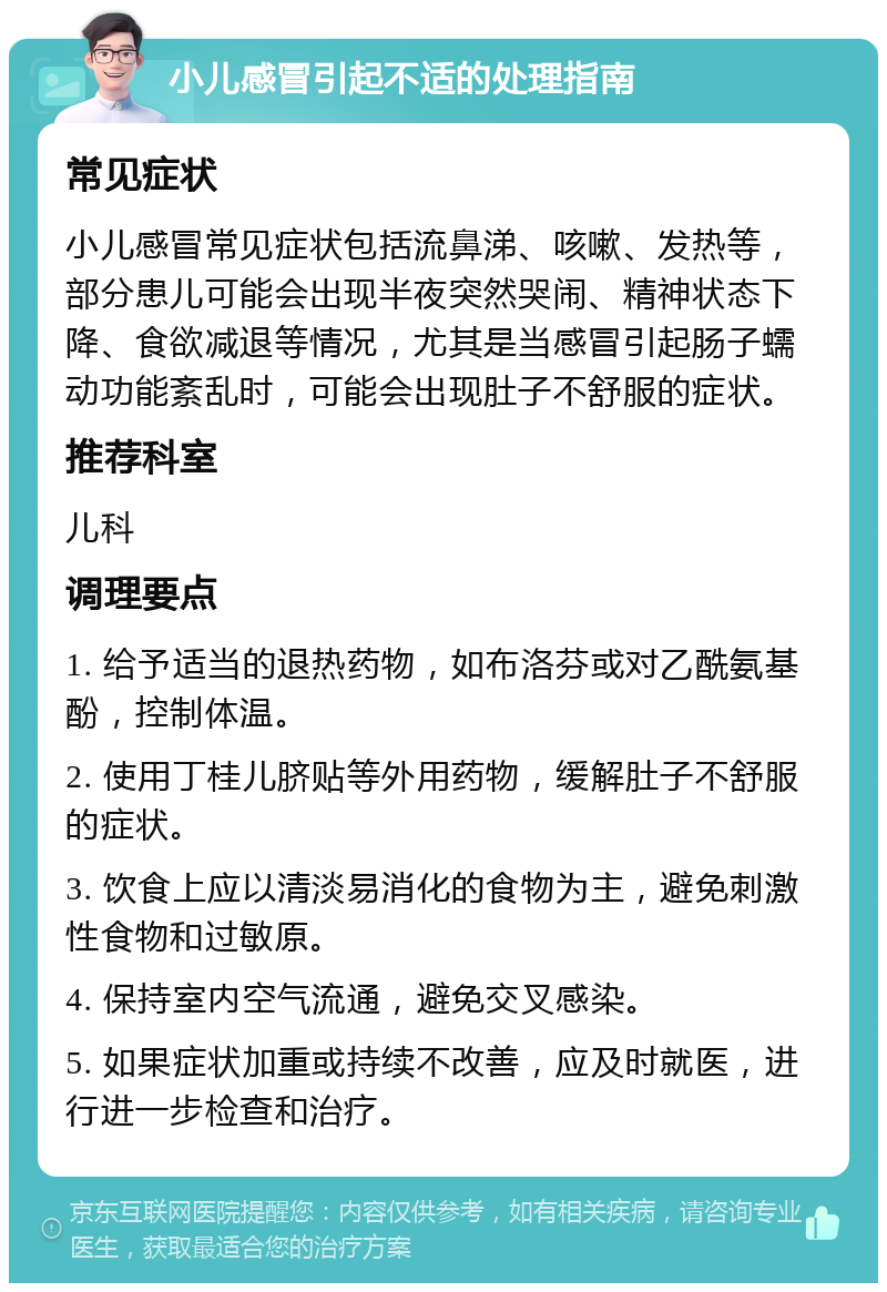 小儿感冒引起不适的处理指南 常见症状 小儿感冒常见症状包括流鼻涕、咳嗽、发热等，部分患儿可能会出现半夜突然哭闹、精神状态下降、食欲减退等情况，尤其是当感冒引起肠子蠕动功能紊乱时，可能会出现肚子不舒服的症状。 推荐科室 儿科 调理要点 1. 给予适当的退热药物，如布洛芬或对乙酰氨基酚，控制体温。 2. 使用丁桂儿脐贴等外用药物，缓解肚子不舒服的症状。 3. 饮食上应以清淡易消化的食物为主，避免刺激性食物和过敏原。 4. 保持室内空气流通，避免交叉感染。 5. 如果症状加重或持续不改善，应及时就医，进行进一步检查和治疗。