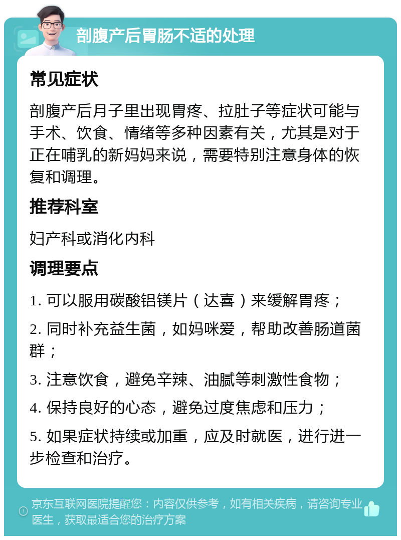 剖腹产后胃肠不适的处理 常见症状 剖腹产后月子里出现胃疼、拉肚子等症状可能与手术、饮食、情绪等多种因素有关，尤其是对于正在哺乳的新妈妈来说，需要特别注意身体的恢复和调理。 推荐科室 妇产科或消化内科 调理要点 1. 可以服用碳酸铝镁片（达喜）来缓解胃疼； 2. 同时补充益生菌，如妈咪爱，帮助改善肠道菌群； 3. 注意饮食，避免辛辣、油腻等刺激性食物； 4. 保持良好的心态，避免过度焦虑和压力； 5. 如果症状持续或加重，应及时就医，进行进一步检查和治疗。