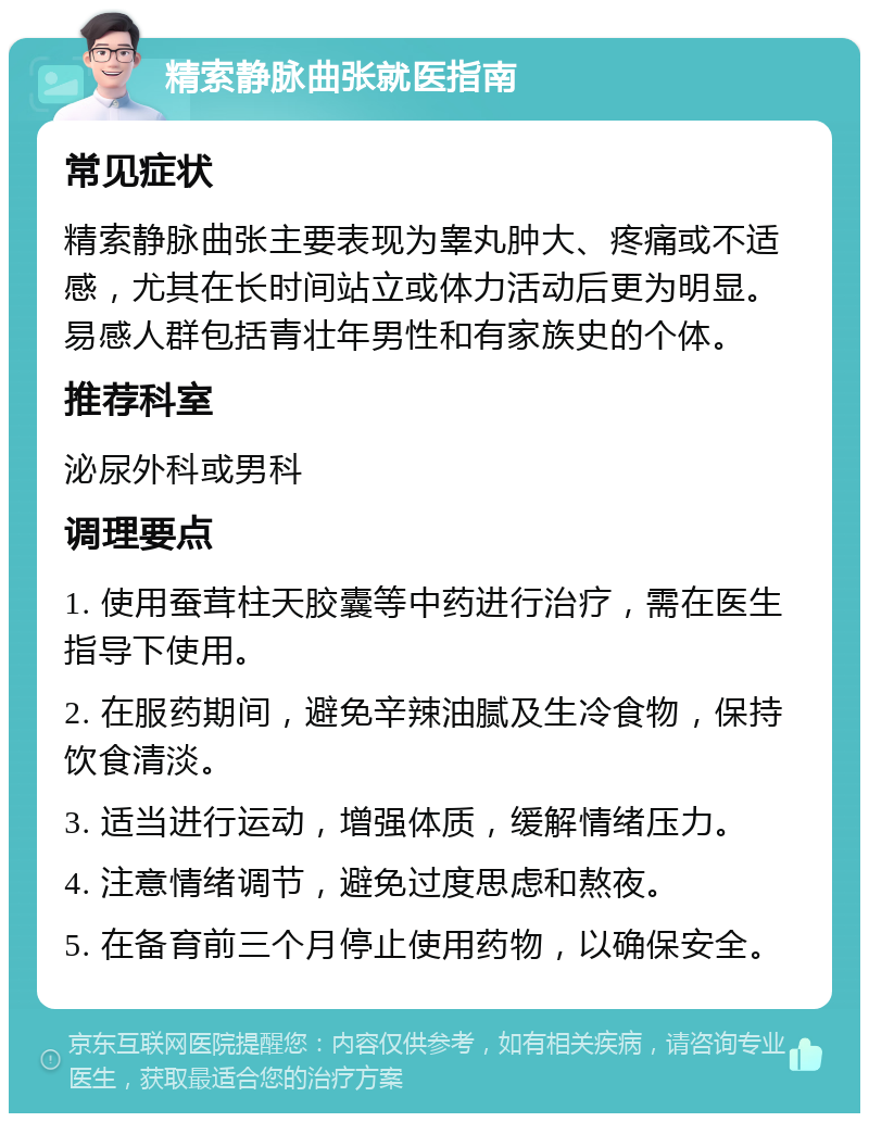 精索静脉曲张就医指南 常见症状 精索静脉曲张主要表现为睾丸肿大、疼痛或不适感，尤其在长时间站立或体力活动后更为明显。易感人群包括青壮年男性和有家族史的个体。 推荐科室 泌尿外科或男科 调理要点 1. 使用蚕茸柱天胶囊等中药进行治疗，需在医生指导下使用。 2. 在服药期间，避免辛辣油腻及生冷食物，保持饮食清淡。 3. 适当进行运动，增强体质，缓解情绪压力。 4. 注意情绪调节，避免过度思虑和熬夜。 5. 在备育前三个月停止使用药物，以确保安全。