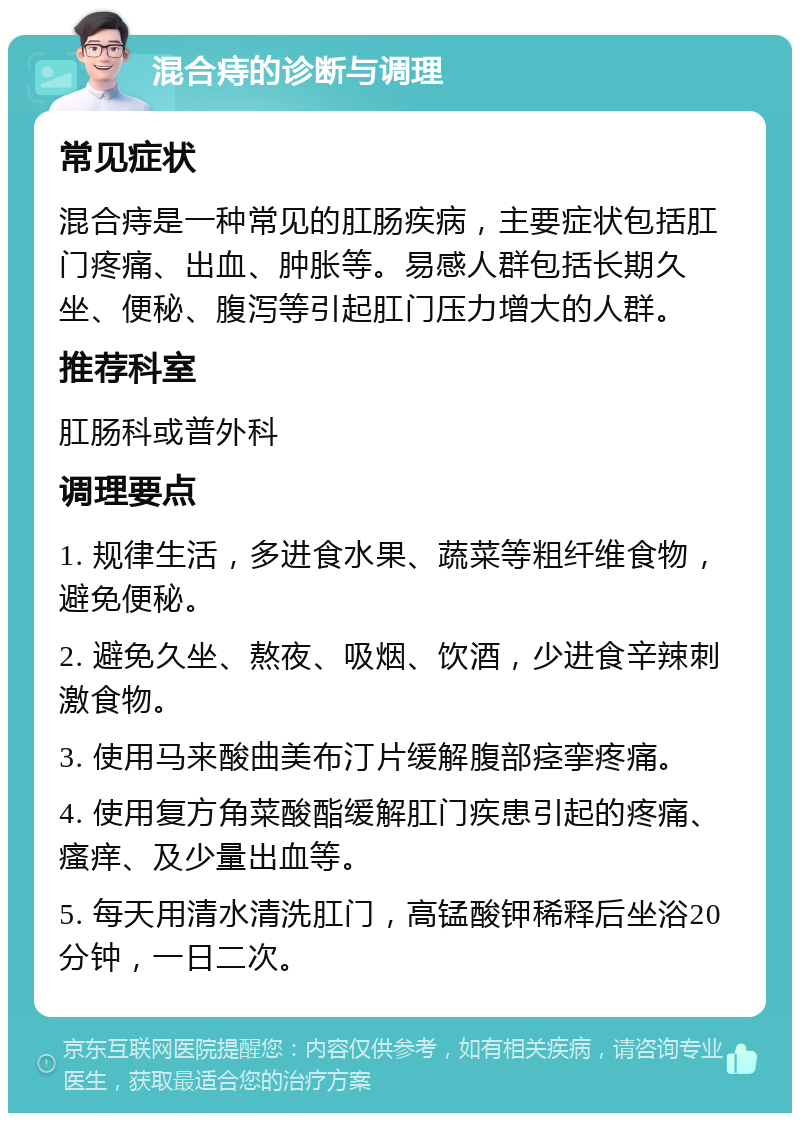 混合痔的诊断与调理 常见症状 混合痔是一种常见的肛肠疾病，主要症状包括肛门疼痛、出血、肿胀等。易感人群包括长期久坐、便秘、腹泻等引起肛门压力增大的人群。 推荐科室 肛肠科或普外科 调理要点 1. 规律生活，多进食水果、蔬菜等粗纤维食物，避免便秘。 2. 避免久坐、熬夜、吸烟、饮酒，少进食辛辣刺激食物。 3. 使用马来酸曲美布汀片缓解腹部痉挛疼痛。 4. 使用复方角菜酸酯缓解肛门疾患引起的疼痛、瘙痒、及少量出血等。 5. 每天用清水清洗肛门，高锰酸钾稀释后坐浴20分钟，一日二次。