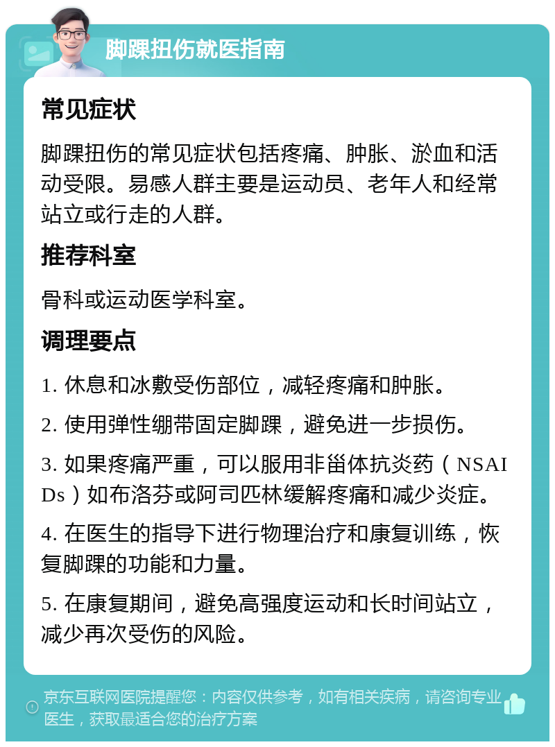 脚踝扭伤就医指南 常见症状 脚踝扭伤的常见症状包括疼痛、肿胀、淤血和活动受限。易感人群主要是运动员、老年人和经常站立或行走的人群。 推荐科室 骨科或运动医学科室。 调理要点 1. 休息和冰敷受伤部位，减轻疼痛和肿胀。 2. 使用弹性绷带固定脚踝，避免进一步损伤。 3. 如果疼痛严重，可以服用非甾体抗炎药（NSAIDs）如布洛芬或阿司匹林缓解疼痛和减少炎症。 4. 在医生的指导下进行物理治疗和康复训练，恢复脚踝的功能和力量。 5. 在康复期间，避免高强度运动和长时间站立，减少再次受伤的风险。