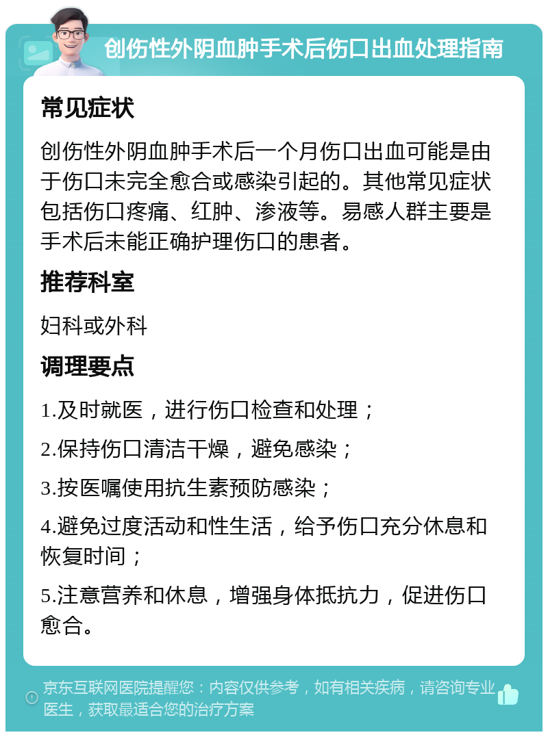 创伤性外阴血肿手术后伤口出血处理指南 常见症状 创伤性外阴血肿手术后一个月伤口出血可能是由于伤口未完全愈合或感染引起的。其他常见症状包括伤口疼痛、红肿、渗液等。易感人群主要是手术后未能正确护理伤口的患者。 推荐科室 妇科或外科 调理要点 1.及时就医，进行伤口检查和处理； 2.保持伤口清洁干燥，避免感染； 3.按医嘱使用抗生素预防感染； 4.避免过度活动和性生活，给予伤口充分休息和恢复时间； 5.注意营养和休息，增强身体抵抗力，促进伤口愈合。