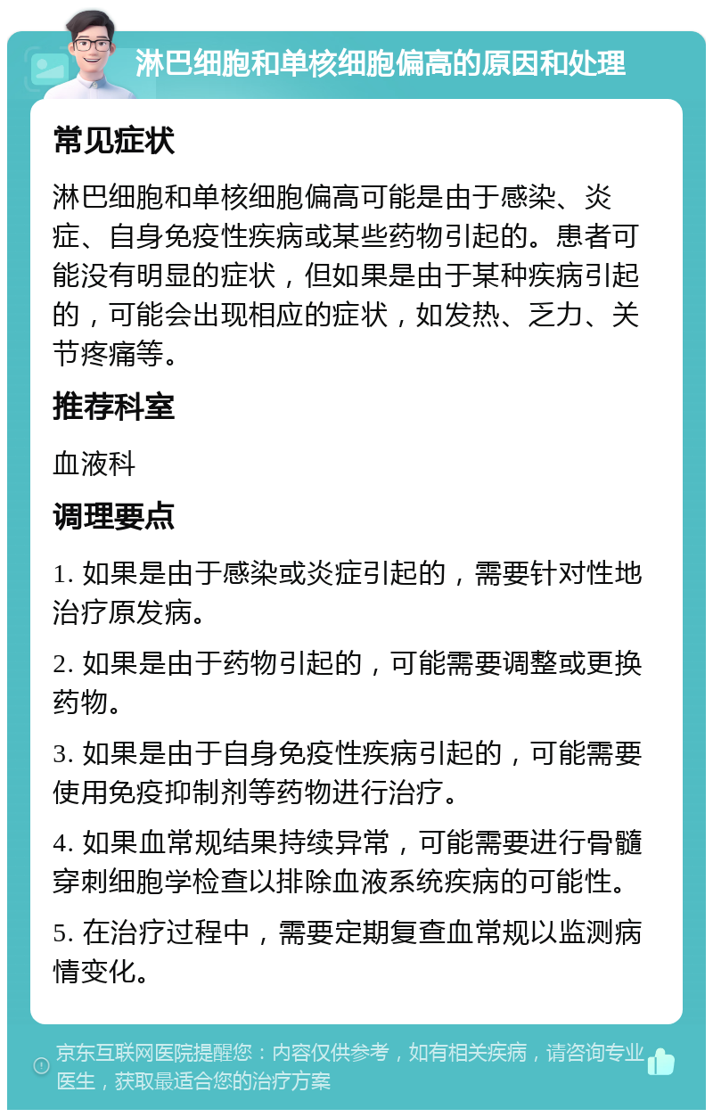 淋巴细胞和单核细胞偏高的原因和处理 常见症状 淋巴细胞和单核细胞偏高可能是由于感染、炎症、自身免疫性疾病或某些药物引起的。患者可能没有明显的症状，但如果是由于某种疾病引起的，可能会出现相应的症状，如发热、乏力、关节疼痛等。 推荐科室 血液科 调理要点 1. 如果是由于感染或炎症引起的，需要针对性地治疗原发病。 2. 如果是由于药物引起的，可能需要调整或更换药物。 3. 如果是由于自身免疫性疾病引起的，可能需要使用免疫抑制剂等药物进行治疗。 4. 如果血常规结果持续异常，可能需要进行骨髓穿刺细胞学检查以排除血液系统疾病的可能性。 5. 在治疗过程中，需要定期复查血常规以监测病情变化。