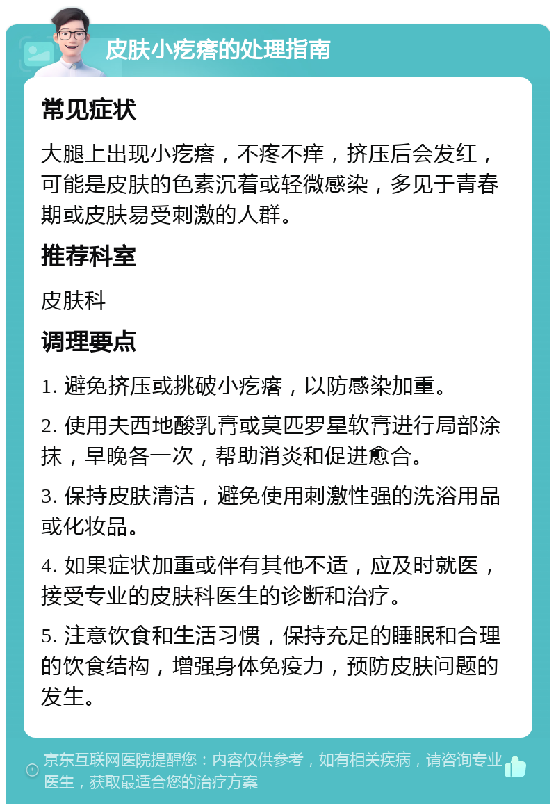 皮肤小疙瘩的处理指南 常见症状 大腿上出现小疙瘩，不疼不痒，挤压后会发红，可能是皮肤的色素沉着或轻微感染，多见于青春期或皮肤易受刺激的人群。 推荐科室 皮肤科 调理要点 1. 避免挤压或挑破小疙瘩，以防感染加重。 2. 使用夫西地酸乳膏或莫匹罗星软膏进行局部涂抹，早晚各一次，帮助消炎和促进愈合。 3. 保持皮肤清洁，避免使用刺激性强的洗浴用品或化妆品。 4. 如果症状加重或伴有其他不适，应及时就医，接受专业的皮肤科医生的诊断和治疗。 5. 注意饮食和生活习惯，保持充足的睡眠和合理的饮食结构，增强身体免疫力，预防皮肤问题的发生。