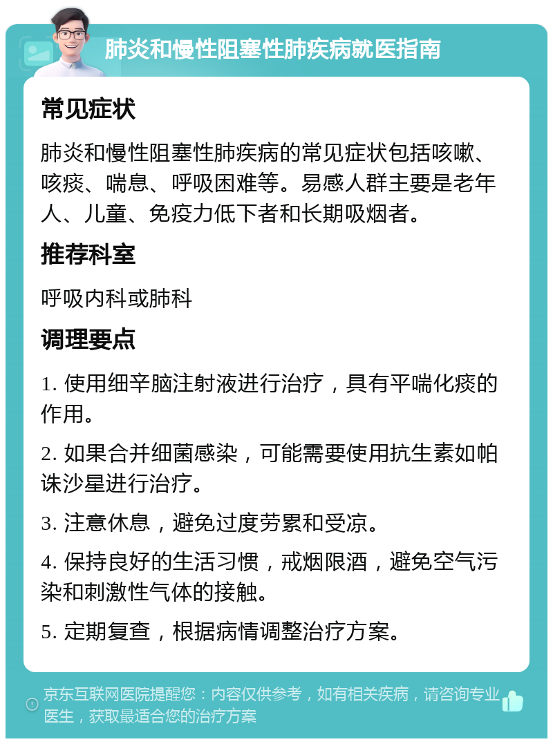 肺炎和慢性阻塞性肺疾病就医指南 常见症状 肺炎和慢性阻塞性肺疾病的常见症状包括咳嗽、咳痰、喘息、呼吸困难等。易感人群主要是老年人、儿童、免疫力低下者和长期吸烟者。 推荐科室 呼吸内科或肺科 调理要点 1. 使用细辛脑注射液进行治疗，具有平喘化痰的作用。 2. 如果合并细菌感染，可能需要使用抗生素如帕诛沙星进行治疗。 3. 注意休息，避免过度劳累和受凉。 4. 保持良好的生活习惯，戒烟限酒，避免空气污染和刺激性气体的接触。 5. 定期复查，根据病情调整治疗方案。