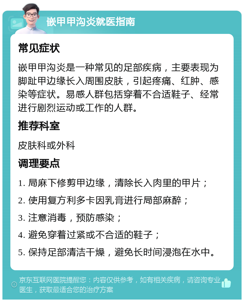 嵌甲甲沟炎就医指南 常见症状 嵌甲甲沟炎是一种常见的足部疾病，主要表现为脚趾甲边缘长入周围皮肤，引起疼痛、红肿、感染等症状。易感人群包括穿着不合适鞋子、经常进行剧烈运动或工作的人群。 推荐科室 皮肤科或外科 调理要点 1. 局麻下修剪甲边缘，清除长入肉里的甲片； 2. 使用复方利多卡因乳膏进行局部麻醉； 3. 注意消毒，预防感染； 4. 避免穿着过紧或不合适的鞋子； 5. 保持足部清洁干燥，避免长时间浸泡在水中。