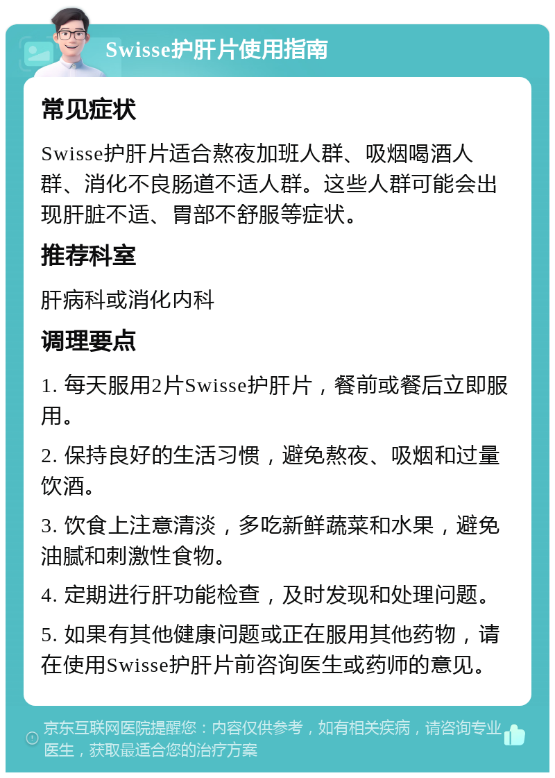 Swisse护肝片使用指南 常见症状 Swisse护肝片适合熬夜加班人群、吸烟喝酒人群、消化不良肠道不适人群。这些人群可能会出现肝脏不适、胃部不舒服等症状。 推荐科室 肝病科或消化内科 调理要点 1. 每天服用2片Swisse护肝片，餐前或餐后立即服用。 2. 保持良好的生活习惯，避免熬夜、吸烟和过量饮酒。 3. 饮食上注意清淡，多吃新鲜蔬菜和水果，避免油腻和刺激性食物。 4. 定期进行肝功能检查，及时发现和处理问题。 5. 如果有其他健康问题或正在服用其他药物，请在使用Swisse护肝片前咨询医生或药师的意见。