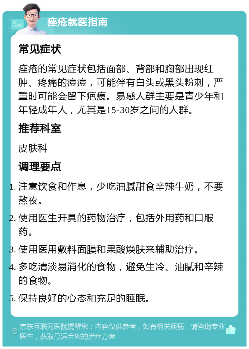 痤疮就医指南 常见症状 痤疮的常见症状包括面部、背部和胸部出现红肿、疼痛的痘痘，可能伴有白头或黑头粉刺，严重时可能会留下疤痕。易感人群主要是青少年和年轻成年人，尤其是15-30岁之间的人群。 推荐科室 皮肤科 调理要点 注意饮食和作息，少吃油腻甜食辛辣牛奶，不要熬夜。 使用医生开具的药物治疗，包括外用药和口服药。 使用医用敷料面膜和果酸焕肤来辅助治疗。 多吃清淡易消化的食物，避免生冷、油腻和辛辣的食物。 保持良好的心态和充足的睡眠。