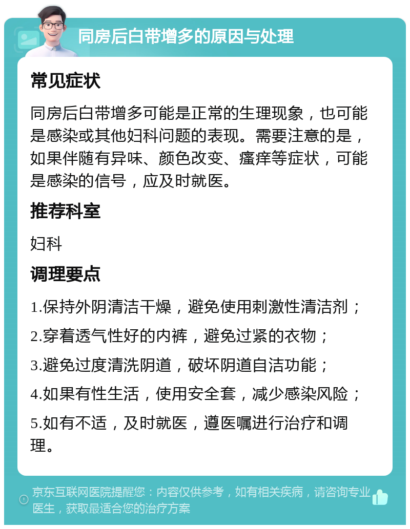 同房后白带增多的原因与处理 常见症状 同房后白带增多可能是正常的生理现象，也可能是感染或其他妇科问题的表现。需要注意的是，如果伴随有异味、颜色改变、瘙痒等症状，可能是感染的信号，应及时就医。 推荐科室 妇科 调理要点 1.保持外阴清洁干燥，避免使用刺激性清洁剂； 2.穿着透气性好的内裤，避免过紧的衣物； 3.避免过度清洗阴道，破坏阴道自洁功能； 4.如果有性生活，使用安全套，减少感染风险； 5.如有不适，及时就医，遵医嘱进行治疗和调理。