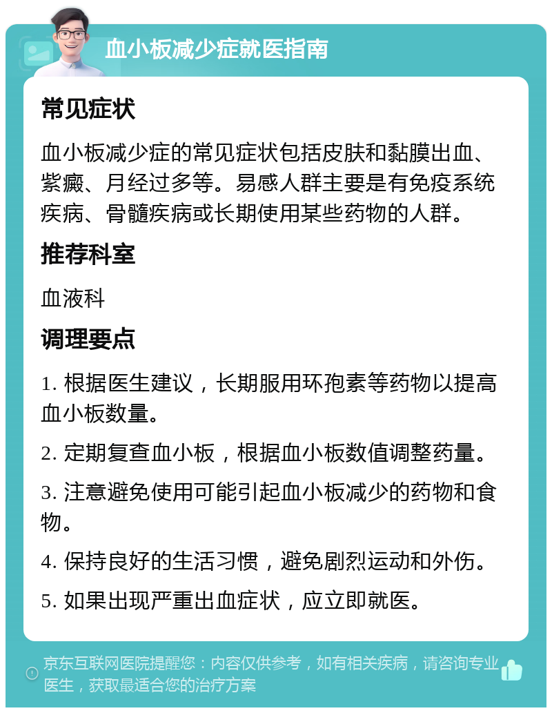 血小板减少症就医指南 常见症状 血小板减少症的常见症状包括皮肤和黏膜出血、紫癜、月经过多等。易感人群主要是有免疫系统疾病、骨髓疾病或长期使用某些药物的人群。 推荐科室 血液科 调理要点 1. 根据医生建议，长期服用环孢素等药物以提高血小板数量。 2. 定期复查血小板，根据血小板数值调整药量。 3. 注意避免使用可能引起血小板减少的药物和食物。 4. 保持良好的生活习惯，避免剧烈运动和外伤。 5. 如果出现严重出血症状，应立即就医。