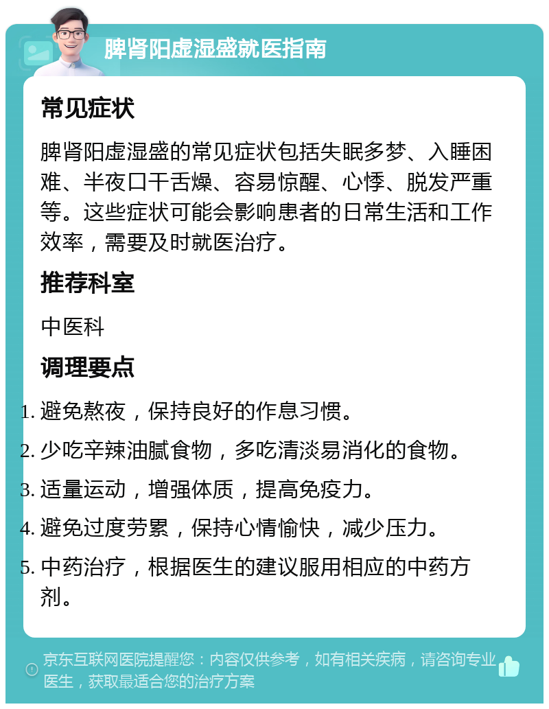 脾肾阳虚湿盛就医指南 常见症状 脾肾阳虚湿盛的常见症状包括失眠多梦、入睡困难、半夜口干舌燥、容易惊醒、心悸、脱发严重等。这些症状可能会影响患者的日常生活和工作效率，需要及时就医治疗。 推荐科室 中医科 调理要点 避免熬夜，保持良好的作息习惯。 少吃辛辣油腻食物，多吃清淡易消化的食物。 适量运动，增强体质，提高免疫力。 避免过度劳累，保持心情愉快，减少压力。 中药治疗，根据医生的建议服用相应的中药方剂。