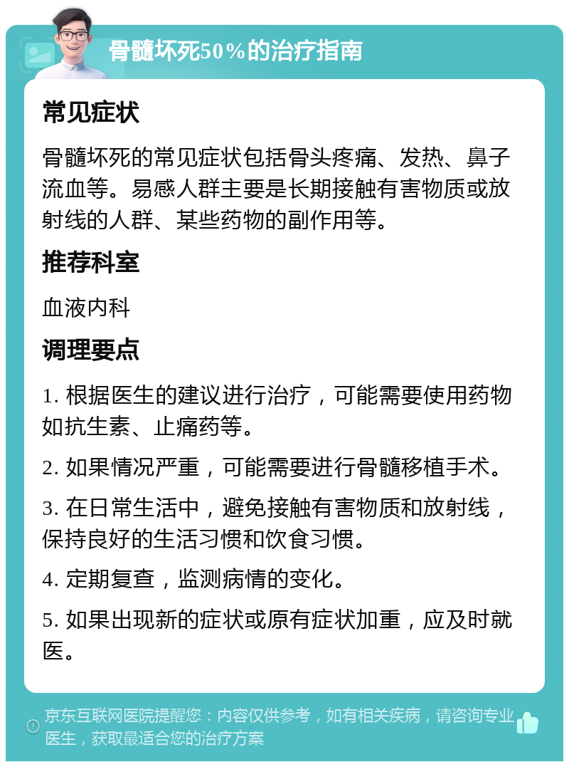 骨髓坏死50%的治疗指南 常见症状 骨髓坏死的常见症状包括骨头疼痛、发热、鼻子流血等。易感人群主要是长期接触有害物质或放射线的人群、某些药物的副作用等。 推荐科室 血液内科 调理要点 1. 根据医生的建议进行治疗，可能需要使用药物如抗生素、止痛药等。 2. 如果情况严重，可能需要进行骨髓移植手术。 3. 在日常生活中，避免接触有害物质和放射线，保持良好的生活习惯和饮食习惯。 4. 定期复查，监测病情的变化。 5. 如果出现新的症状或原有症状加重，应及时就医。