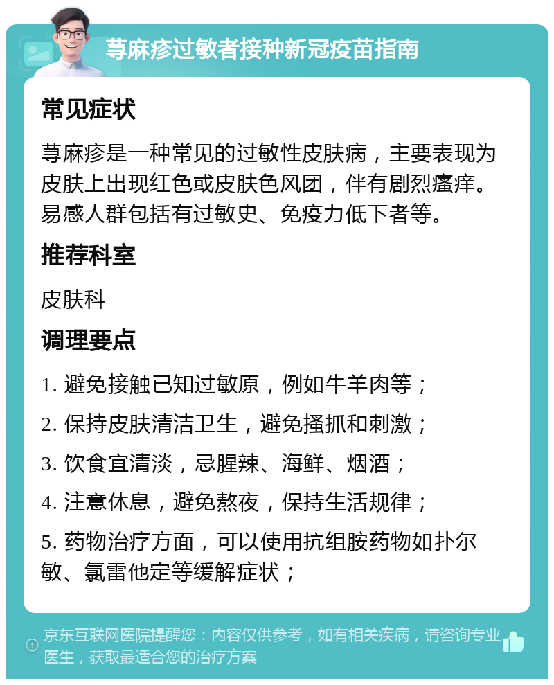 荨麻疹过敏者接种新冠疫苗指南 常见症状 荨麻疹是一种常见的过敏性皮肤病，主要表现为皮肤上出现红色或皮肤色风团，伴有剧烈瘙痒。易感人群包括有过敏史、免疫力低下者等。 推荐科室 皮肤科 调理要点 1. 避免接触已知过敏原，例如牛羊肉等； 2. 保持皮肤清洁卫生，避免搔抓和刺激； 3. 饮食宜清淡，忌腥辣、海鲜、烟酒； 4. 注意休息，避免熬夜，保持生活规律； 5. 药物治疗方面，可以使用抗组胺药物如扑尔敏、氯雷他定等缓解症状；