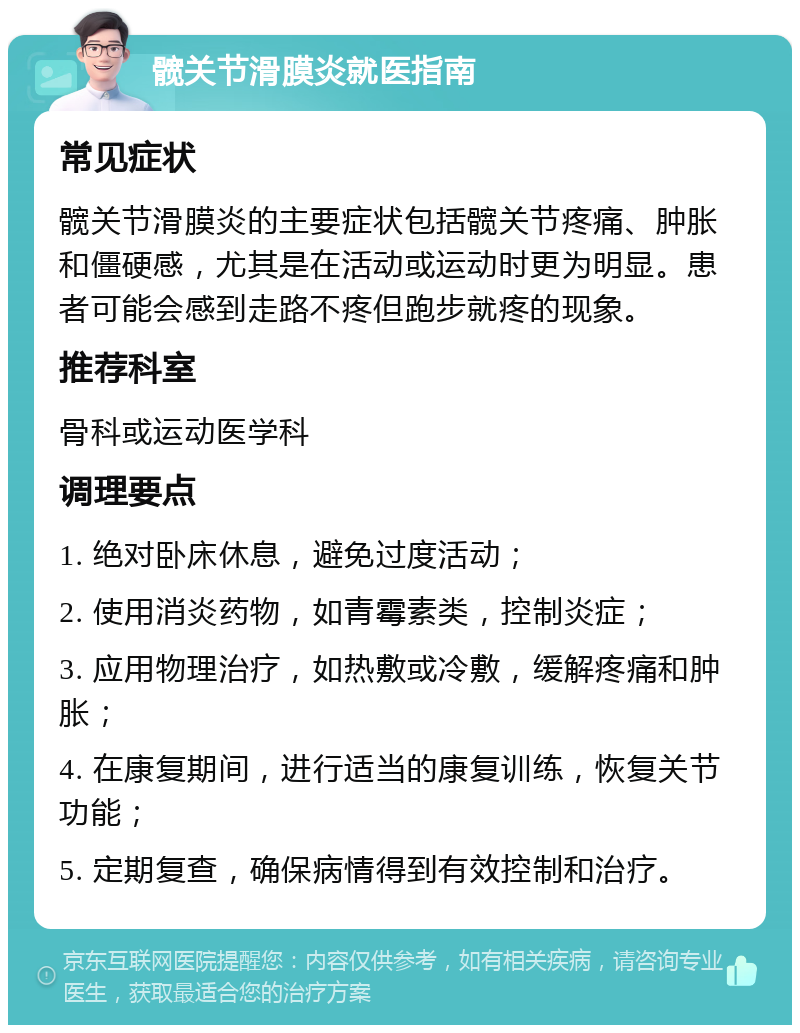 髋关节滑膜炎就医指南 常见症状 髋关节滑膜炎的主要症状包括髋关节疼痛、肿胀和僵硬感，尤其是在活动或运动时更为明显。患者可能会感到走路不疼但跑步就疼的现象。 推荐科室 骨科或运动医学科 调理要点 1. 绝对卧床休息，避免过度活动； 2. 使用消炎药物，如青霉素类，控制炎症； 3. 应用物理治疗，如热敷或冷敷，缓解疼痛和肿胀； 4. 在康复期间，进行适当的康复训练，恢复关节功能； 5. 定期复查，确保病情得到有效控制和治疗。