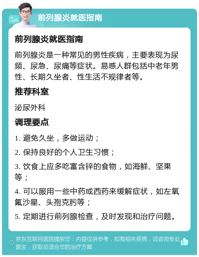 前列腺炎就医指南 前列腺炎就医指南 前列腺炎是一种常见的男性疾病，主要表现为尿频、尿急、尿痛等症状。易感人群包括中老年男性、长期久坐者、性生活不规律者等。 推荐科室 泌尿外科 调理要点 1. 避免久坐，多做运动； 2. 保持良好的个人卫生习惯； 3. 饮食上应多吃富含锌的食物，如海鲜、坚果等； 4. 可以服用一些中药或西药来缓解症状，如左氧氟沙星、头孢克肟等； 5. 定期进行前列腺检查，及时发现和治疗问题。