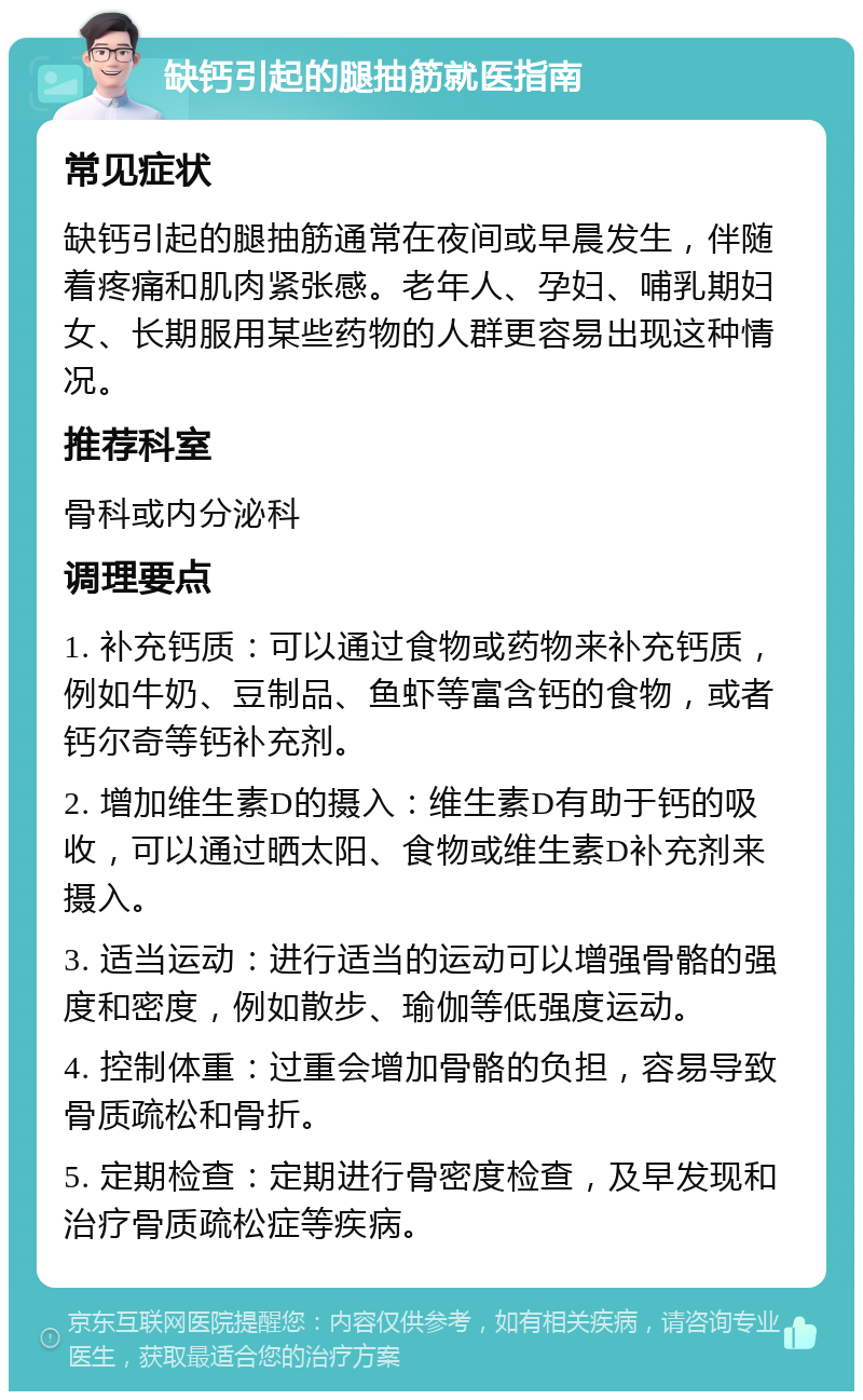 缺钙引起的腿抽筋就医指南 常见症状 缺钙引起的腿抽筋通常在夜间或早晨发生，伴随着疼痛和肌肉紧张感。老年人、孕妇、哺乳期妇女、长期服用某些药物的人群更容易出现这种情况。 推荐科室 骨科或内分泌科 调理要点 1. 补充钙质：可以通过食物或药物来补充钙质，例如牛奶、豆制品、鱼虾等富含钙的食物，或者钙尔奇等钙补充剂。 2. 增加维生素D的摄入：维生素D有助于钙的吸收，可以通过晒太阳、食物或维生素D补充剂来摄入。 3. 适当运动：进行适当的运动可以增强骨骼的强度和密度，例如散步、瑜伽等低强度运动。 4. 控制体重：过重会增加骨骼的负担，容易导致骨质疏松和骨折。 5. 定期检查：定期进行骨密度检查，及早发现和治疗骨质疏松症等疾病。