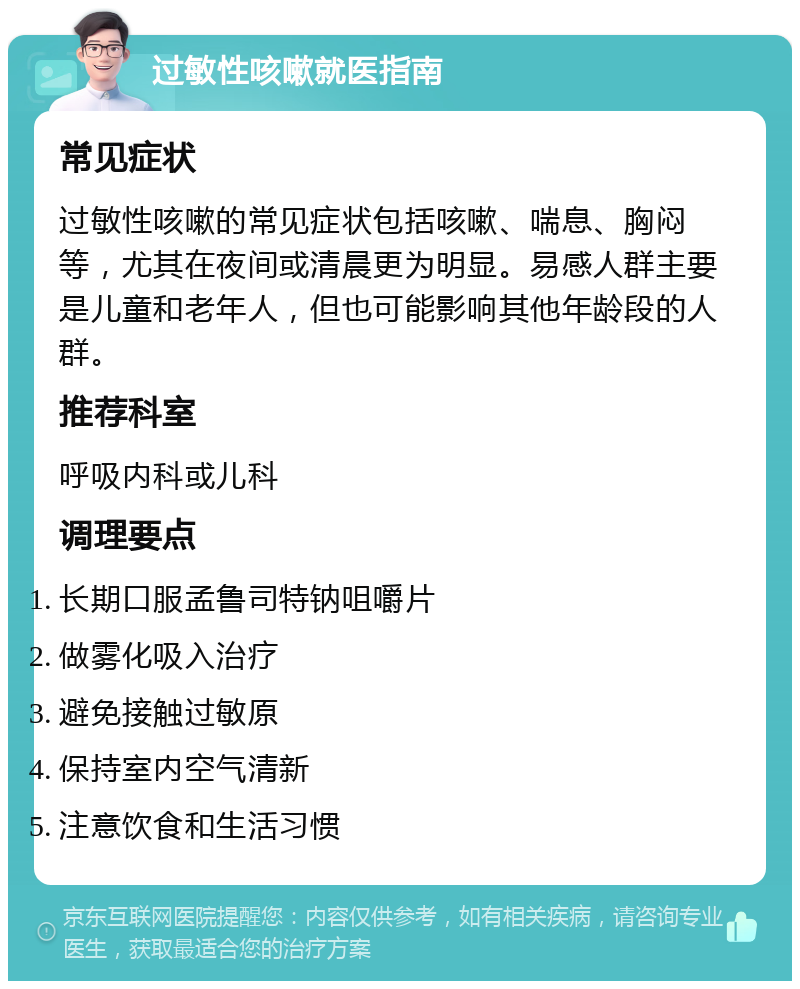 过敏性咳嗽就医指南 常见症状 过敏性咳嗽的常见症状包括咳嗽、喘息、胸闷等，尤其在夜间或清晨更为明显。易感人群主要是儿童和老年人，但也可能影响其他年龄段的人群。 推荐科室 呼吸内科或儿科 调理要点 长期口服孟鲁司特钠咀嚼片 做雾化吸入治疗 避免接触过敏原 保持室内空气清新 注意饮食和生活习惯