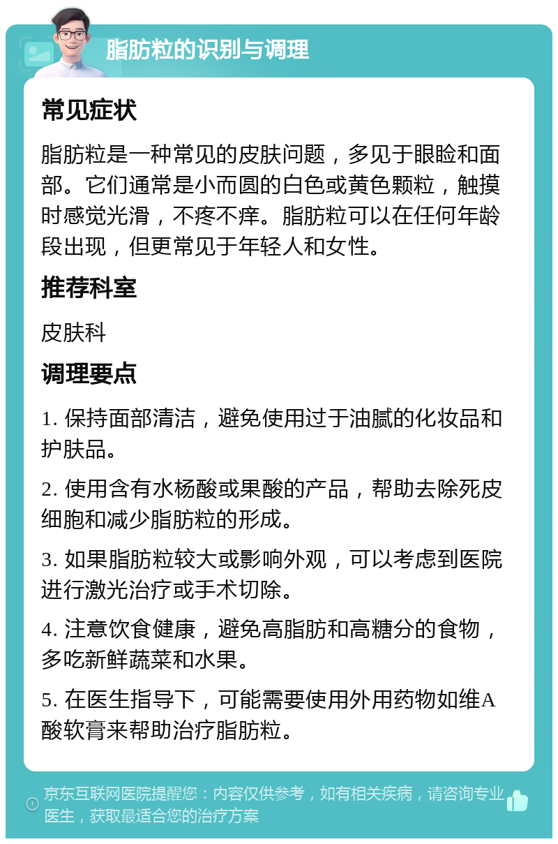 脂肪粒的识别与调理 常见症状 脂肪粒是一种常见的皮肤问题，多见于眼睑和面部。它们通常是小而圆的白色或黄色颗粒，触摸时感觉光滑，不疼不痒。脂肪粒可以在任何年龄段出现，但更常见于年轻人和女性。 推荐科室 皮肤科 调理要点 1. 保持面部清洁，避免使用过于油腻的化妆品和护肤品。 2. 使用含有水杨酸或果酸的产品，帮助去除死皮细胞和减少脂肪粒的形成。 3. 如果脂肪粒较大或影响外观，可以考虑到医院进行激光治疗或手术切除。 4. 注意饮食健康，避免高脂肪和高糖分的食物，多吃新鲜蔬菜和水果。 5. 在医生指导下，可能需要使用外用药物如维A酸软膏来帮助治疗脂肪粒。