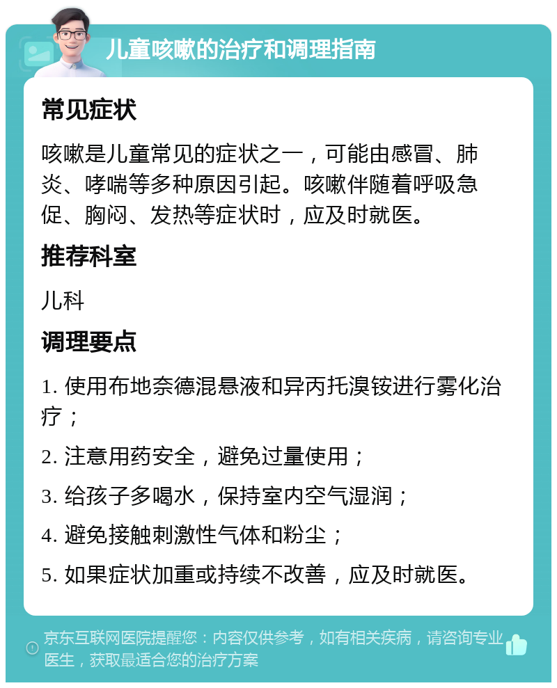 儿童咳嗽的治疗和调理指南 常见症状 咳嗽是儿童常见的症状之一，可能由感冒、肺炎、哮喘等多种原因引起。咳嗽伴随着呼吸急促、胸闷、发热等症状时，应及时就医。 推荐科室 儿科 调理要点 1. 使用布地奈德混悬液和异丙托溴铵进行雾化治疗； 2. 注意用药安全，避免过量使用； 3. 给孩子多喝水，保持室内空气湿润； 4. 避免接触刺激性气体和粉尘； 5. 如果症状加重或持续不改善，应及时就医。