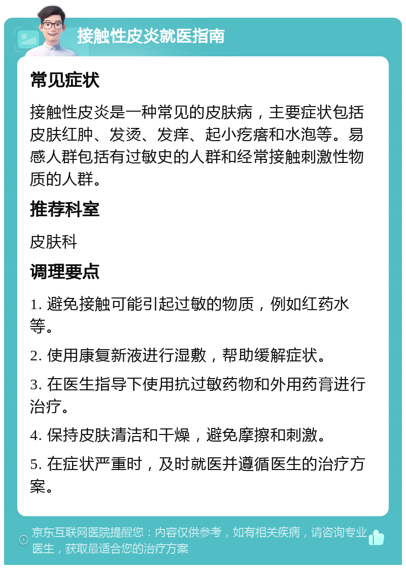 接触性皮炎就医指南 常见症状 接触性皮炎是一种常见的皮肤病，主要症状包括皮肤红肿、发烫、发痒、起小疙瘩和水泡等。易感人群包括有过敏史的人群和经常接触刺激性物质的人群。 推荐科室 皮肤科 调理要点 1. 避免接触可能引起过敏的物质，例如红药水等。 2. 使用康复新液进行湿敷，帮助缓解症状。 3. 在医生指导下使用抗过敏药物和外用药膏进行治疗。 4. 保持皮肤清洁和干燥，避免摩擦和刺激。 5. 在症状严重时，及时就医并遵循医生的治疗方案。