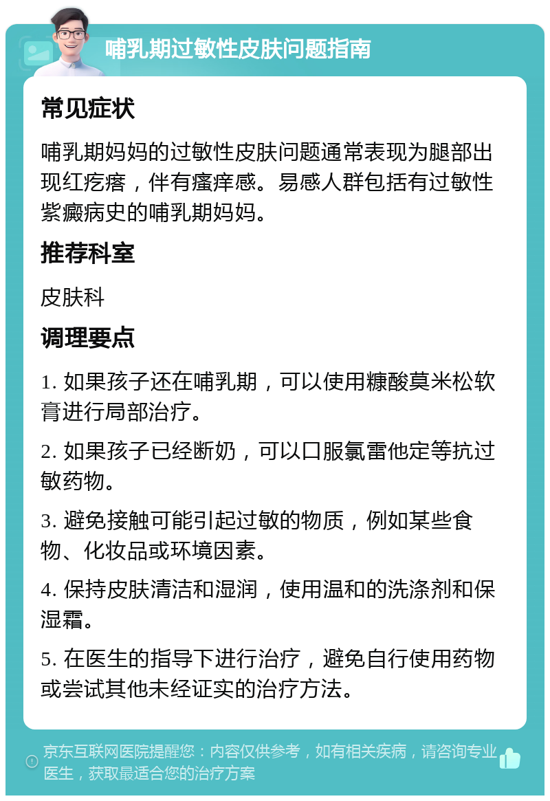 哺乳期过敏性皮肤问题指南 常见症状 哺乳期妈妈的过敏性皮肤问题通常表现为腿部出现红疙瘩，伴有瘙痒感。易感人群包括有过敏性紫癜病史的哺乳期妈妈。 推荐科室 皮肤科 调理要点 1. 如果孩子还在哺乳期，可以使用糠酸莫米松软膏进行局部治疗。 2. 如果孩子已经断奶，可以口服氯雷他定等抗过敏药物。 3. 避免接触可能引起过敏的物质，例如某些食物、化妆品或环境因素。 4. 保持皮肤清洁和湿润，使用温和的洗涤剂和保湿霜。 5. 在医生的指导下进行治疗，避免自行使用药物或尝试其他未经证实的治疗方法。