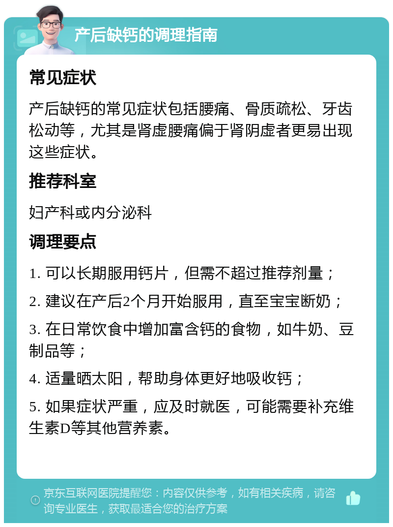 产后缺钙的调理指南 常见症状 产后缺钙的常见症状包括腰痛、骨质疏松、牙齿松动等，尤其是肾虚腰痛偏于肾阴虚者更易出现这些症状。 推荐科室 妇产科或内分泌科 调理要点 1. 可以长期服用钙片，但需不超过推荐剂量； 2. 建议在产后2个月开始服用，直至宝宝断奶； 3. 在日常饮食中增加富含钙的食物，如牛奶、豆制品等； 4. 适量晒太阳，帮助身体更好地吸收钙； 5. 如果症状严重，应及时就医，可能需要补充维生素D等其他营养素。