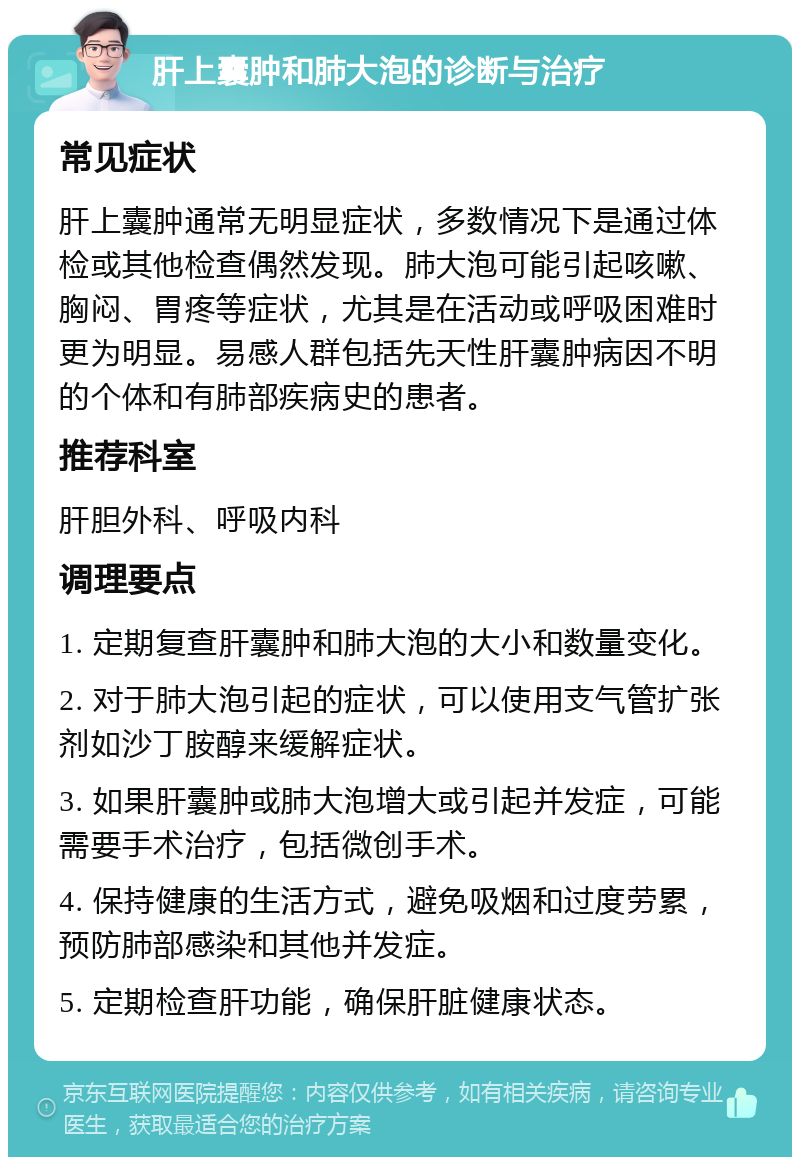 肝上囊肿和肺大泡的诊断与治疗 常见症状 肝上囊肿通常无明显症状，多数情况下是通过体检或其他检查偶然发现。肺大泡可能引起咳嗽、胸闷、胃疼等症状，尤其是在活动或呼吸困难时更为明显。易感人群包括先天性肝囊肿病因不明的个体和有肺部疾病史的患者。 推荐科室 肝胆外科、呼吸内科 调理要点 1. 定期复查肝囊肿和肺大泡的大小和数量变化。 2. 对于肺大泡引起的症状，可以使用支气管扩张剂如沙丁胺醇来缓解症状。 3. 如果肝囊肿或肺大泡增大或引起并发症，可能需要手术治疗，包括微创手术。 4. 保持健康的生活方式，避免吸烟和过度劳累，预防肺部感染和其他并发症。 5. 定期检查肝功能，确保肝脏健康状态。