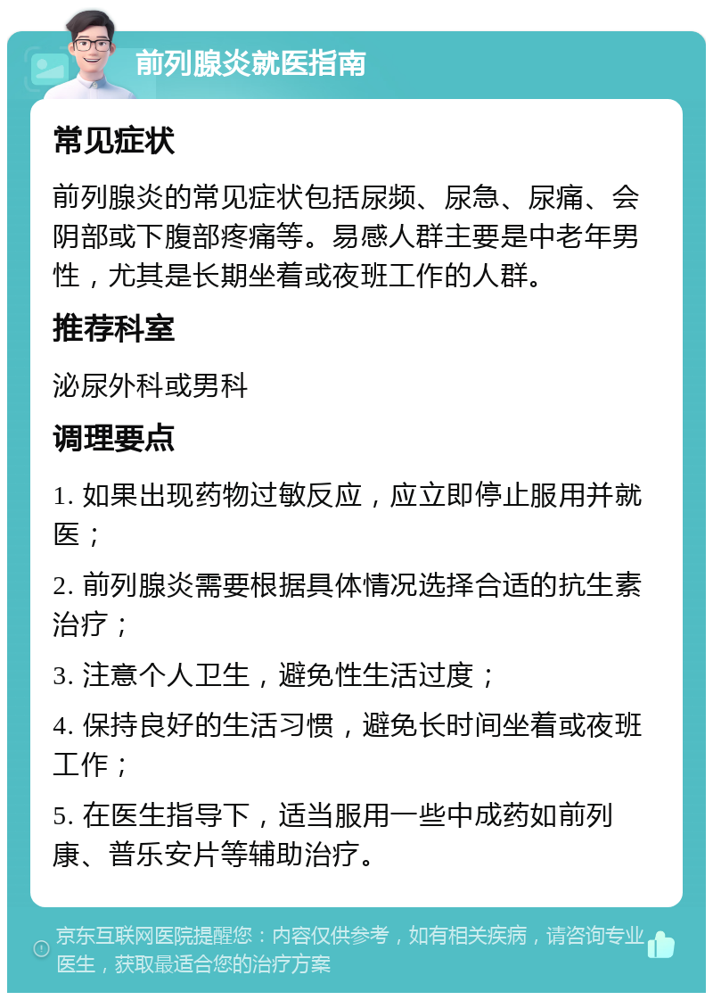 前列腺炎就医指南 常见症状 前列腺炎的常见症状包括尿频、尿急、尿痛、会阴部或下腹部疼痛等。易感人群主要是中老年男性，尤其是长期坐着或夜班工作的人群。 推荐科室 泌尿外科或男科 调理要点 1. 如果出现药物过敏反应，应立即停止服用并就医； 2. 前列腺炎需要根据具体情况选择合适的抗生素治疗； 3. 注意个人卫生，避免性生活过度； 4. 保持良好的生活习惯，避免长时间坐着或夜班工作； 5. 在医生指导下，适当服用一些中成药如前列康、普乐安片等辅助治疗。