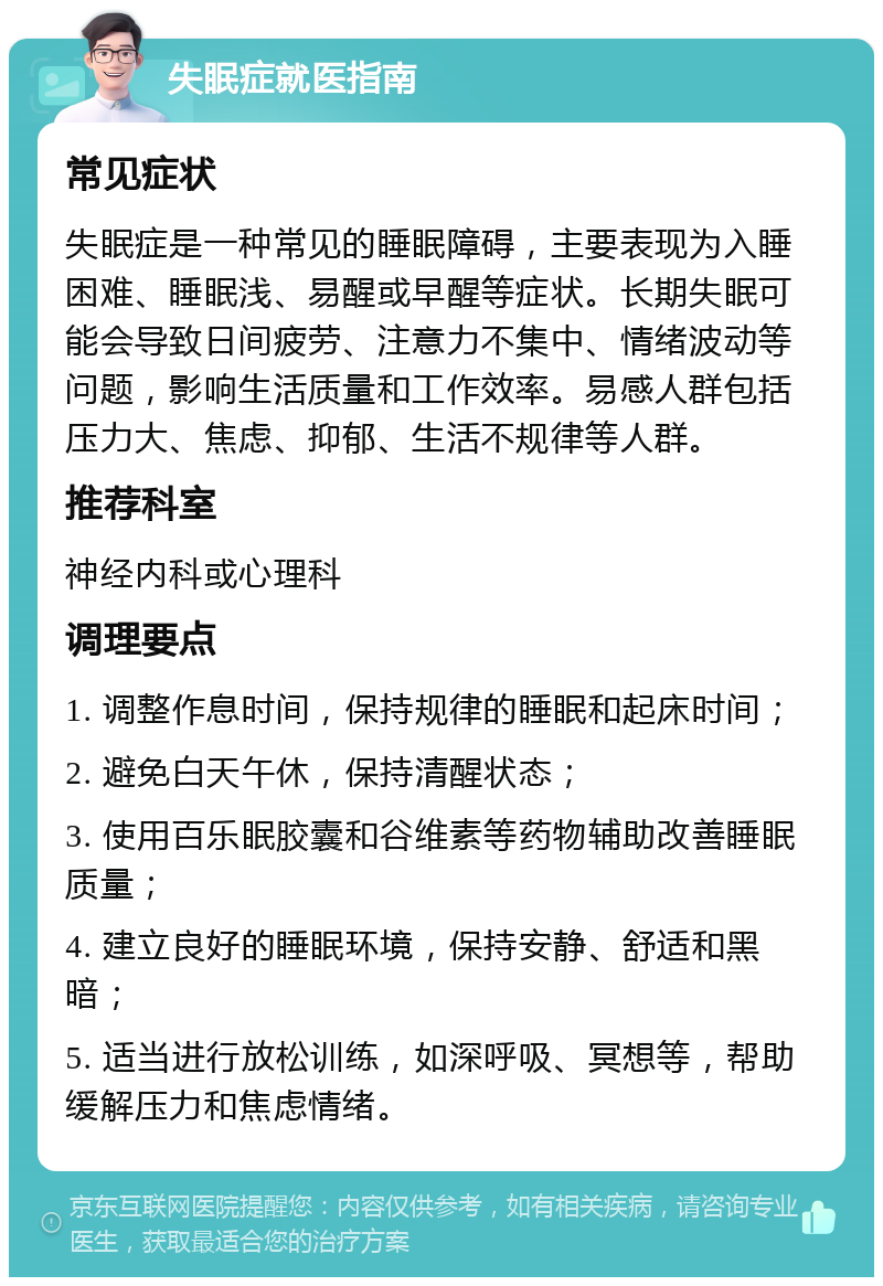 失眠症就医指南 常见症状 失眠症是一种常见的睡眠障碍，主要表现为入睡困难、睡眠浅、易醒或早醒等症状。长期失眠可能会导致日间疲劳、注意力不集中、情绪波动等问题，影响生活质量和工作效率。易感人群包括压力大、焦虑、抑郁、生活不规律等人群。 推荐科室 神经内科或心理科 调理要点 1. 调整作息时间，保持规律的睡眠和起床时间； 2. 避免白天午休，保持清醒状态； 3. 使用百乐眠胶囊和谷维素等药物辅助改善睡眠质量； 4. 建立良好的睡眠环境，保持安静、舒适和黑暗； 5. 适当进行放松训练，如深呼吸、冥想等，帮助缓解压力和焦虑情绪。