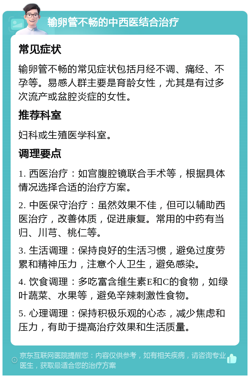 输卵管不畅的中西医结合治疗 常见症状 输卵管不畅的常见症状包括月经不调、痛经、不孕等。易感人群主要是育龄女性，尤其是有过多次流产或盆腔炎症的女性。 推荐科室 妇科或生殖医学科室。 调理要点 1. 西医治疗：如宫腹腔镜联合手术等，根据具体情况选择合适的治疗方案。 2. 中医保守治疗：虽然效果不佳，但可以辅助西医治疗，改善体质，促进康复。常用的中药有当归、川芎、桃仁等。 3. 生活调理：保持良好的生活习惯，避免过度劳累和精神压力，注意个人卫生，避免感染。 4. 饮食调理：多吃富含维生素E和C的食物，如绿叶蔬菜、水果等，避免辛辣刺激性食物。 5. 心理调理：保持积极乐观的心态，减少焦虑和压力，有助于提高治疗效果和生活质量。