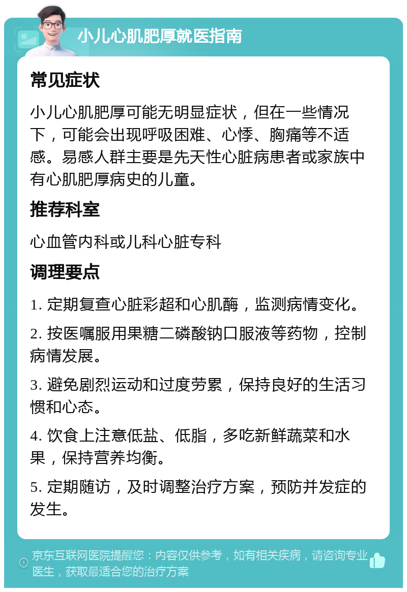 小儿心肌肥厚就医指南 常见症状 小儿心肌肥厚可能无明显症状，但在一些情况下，可能会出现呼吸困难、心悸、胸痛等不适感。易感人群主要是先天性心脏病患者或家族中有心肌肥厚病史的儿童。 推荐科室 心血管内科或儿科心脏专科 调理要点 1. 定期复查心脏彩超和心肌酶，监测病情变化。 2. 按医嘱服用果糖二磷酸钠口服液等药物，控制病情发展。 3. 避免剧烈运动和过度劳累，保持良好的生活习惯和心态。 4. 饮食上注意低盐、低脂，多吃新鲜蔬菜和水果，保持营养均衡。 5. 定期随访，及时调整治疗方案，预防并发症的发生。