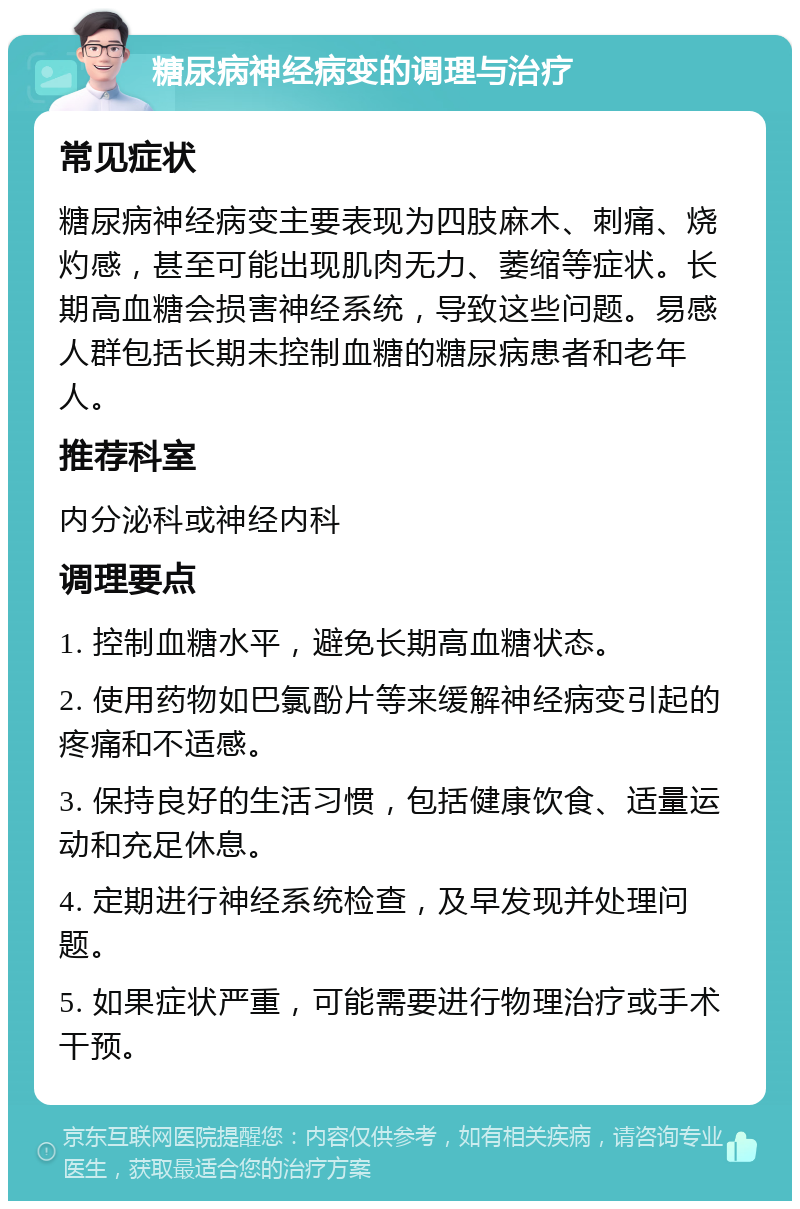 糖尿病神经病变的调理与治疗 常见症状 糖尿病神经病变主要表现为四肢麻木、刺痛、烧灼感，甚至可能出现肌肉无力、萎缩等症状。长期高血糖会损害神经系统，导致这些问题。易感人群包括长期未控制血糖的糖尿病患者和老年人。 推荐科室 内分泌科或神经内科 调理要点 1. 控制血糖水平，避免长期高血糖状态。 2. 使用药物如巴氯酚片等来缓解神经病变引起的疼痛和不适感。 3. 保持良好的生活习惯，包括健康饮食、适量运动和充足休息。 4. 定期进行神经系统检查，及早发现并处理问题。 5. 如果症状严重，可能需要进行物理治疗或手术干预。