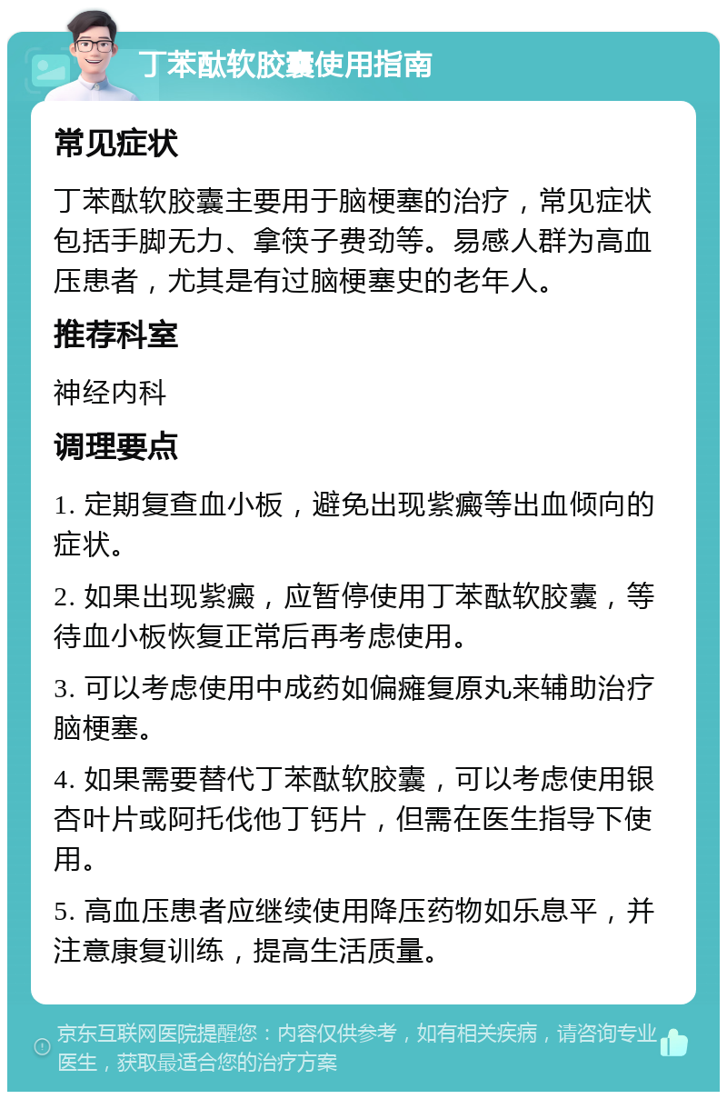 丁苯酞软胶囊使用指南 常见症状 丁苯酞软胶囊主要用于脑梗塞的治疗，常见症状包括手脚无力、拿筷子费劲等。易感人群为高血压患者，尤其是有过脑梗塞史的老年人。 推荐科室 神经内科 调理要点 1. 定期复查血小板，避免出现紫癜等出血倾向的症状。 2. 如果出现紫癜，应暂停使用丁苯酞软胶囊，等待血小板恢复正常后再考虑使用。 3. 可以考虑使用中成药如偏瘫复原丸来辅助治疗脑梗塞。 4. 如果需要替代丁苯酞软胶囊，可以考虑使用银杏叶片或阿托伐他丁钙片，但需在医生指导下使用。 5. 高血压患者应继续使用降压药物如乐息平，并注意康复训练，提高生活质量。