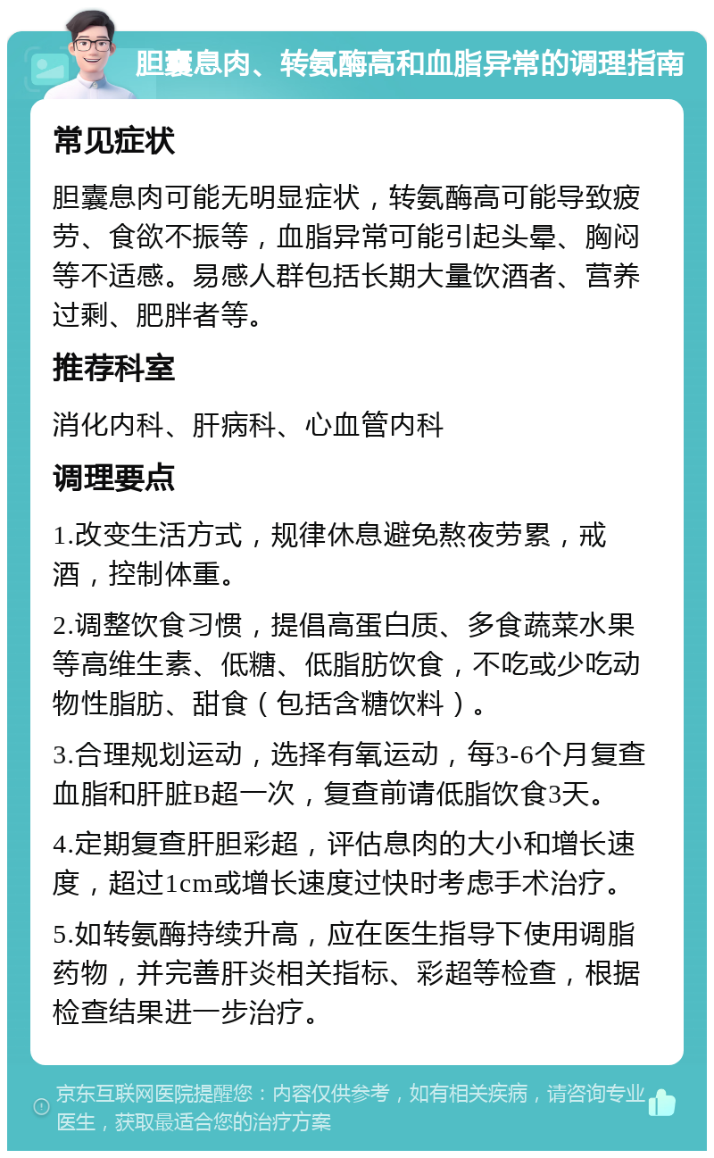 胆囊息肉、转氨酶高和血脂异常的调理指南 常见症状 胆囊息肉可能无明显症状，转氨酶高可能导致疲劳、食欲不振等，血脂异常可能引起头晕、胸闷等不适感。易感人群包括长期大量饮酒者、营养过剩、肥胖者等。 推荐科室 消化内科、肝病科、心血管内科 调理要点 1.改变生活方式，规律休息避免熬夜劳累，戒酒，控制体重。 2.调整饮食习惯，提倡高蛋白质、多食蔬菜水果等高维生素、低糖、低脂肪饮食，不吃或少吃动物性脂肪、甜食（包括含糖饮料）。 3.合理规划运动，选择有氧运动，每3-6个月复查血脂和肝脏B超一次，复查前请低脂饮食3天。 4.定期复查肝胆彩超，评估息肉的大小和增长速度，超过1cm或增长速度过快时考虑手术治疗。 5.如转氨酶持续升高，应在医生指导下使用调脂药物，并完善肝炎相关指标、彩超等检查，根据检查结果进一步治疗。